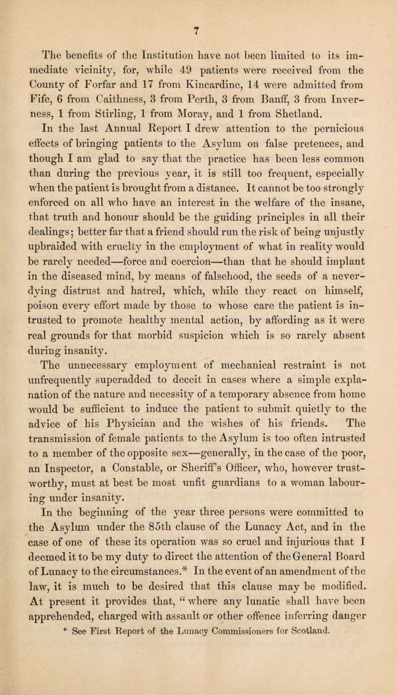 The benefits of the Institution have not been limited to its im¬ mediate vicinity, for, while 49 patients were received from the County of Forfar and 17 from Kincardine, 14 were admitted from Fife, 6 from Caithness, 3 from Perth, 3 from Banff, 3 from Inver¬ ness, 1 from Stirling, 1 from Moray, and 1 from Shetland. In the last Annual Report I drew attention to the pernicious effects of bringing patients to the Asylum on false pretences, and though I am glad to say that the practice has been less common than during the previous year, it is still too frequent, especially when the patient is brought from a distance. It cannot be too strongly enforced on all who have an interest in the welfare of the insane, that truth and honour should be the guiding principles in all their dealings; better far that a friend should run the risk of being unjustly upbraided with cruelty in the employment of what in reality would be rarely needed—force and coercion—than that he should implant in the diseased mind, by means of falsehood, the seeds of a never- dying distrust and hatred, which, while they react on himself, poison every effort made by those to whose care the patient is in¬ trusted to promote healthy mental action, by affording as it were real grounds for that morbid suspicion which is so rarely absent during insanity. The unnecessary employment of mechanical restraint is not unfrequently superadded to deceit in cases where a simple expla¬ nation of the nature and necessity of a temporary absence from home would be sufficient to induce the patient to submit quietly to the advice of his Physician and the wishes of his friends. The transmission of female patients to the Asylum is too often intrusted to a member of the opposite sex—generally, in the case of the poor, an Inspector, a Constable, or Sheriff’s Officer, who, however trust¬ worthy, must at best be most unfit guardians to a woman labour¬ ing under insanity. In the beginning of the year three persons were committed to the Asylum under the 85th clause of the Lunacy Act, and in the case of one of these its operation was so cruel and injurious that I deemed it to be my duty to direct the attention of the General Board of Lunacy to the circumstances.* In the event of an amendment of the law, it is much to be desired that this clause may be modified. At present it provides that, u where any lunatic shall have been apprehended, charged with assault or other offence inferring danger * See First Report of the Lunacy Commissioners for Scotland.