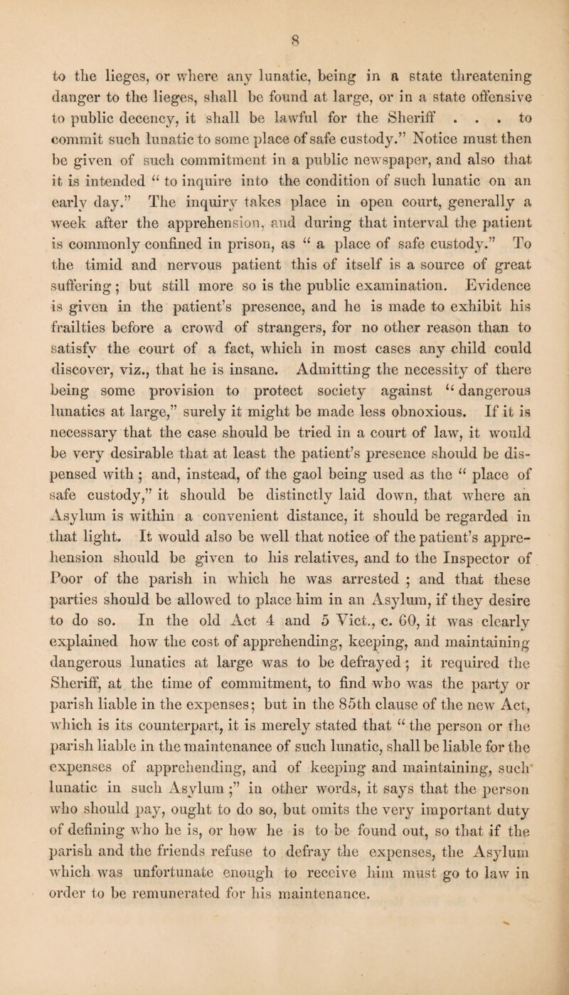 to the lieges, or where any lunatic, being in a state threatening danger to the lieges, shall be found at large, or in a state offensive to public decency, it shall be lawful for the Sheriff ... to commit such lunatic to some place of safe custody.” Notice must then be given of such commitment in a public newspaper, and also that it is intended u to inquire into the condition of such lunatic on an early day.” The inquiry takes place in open court, generally a week after the apprehension, and during that interval the patient is commonly confined in prison, as u a place of safe custody.” To the timid and nervous patient this of itself is a source of great suffering; but still more so is the public examination. Evidence is given in the patient’s presence, and he is made to exhibit his frailties before a crowd of strangers, for no other reason than to satisfy the court of a fact, which in most cases any child could discover, viz., that he is insane. Admitting the necessity of there being some provision to protect society against u dangerous lunatics at large,” surely it might be made less obnoxious. If it is necessary that the case should be tried in a court of law, it would be very desirable that at least the patient’s presence should be dis¬ pensed with ; and, instead, of the gaol being used as the u place of safe custody,” it should be distinctly laid down, that where an Asylum is within a convenient distance, it should be regarded in that light. It would also be well that notice of the patient’s appre¬ hension should be given to his relatives, and to the Inspector of Poor of the parish in which he was arrested ; and that these parties should be allowed to place him in an Asylum, if they desire to do so. In the old Act 4 and 5 Viet., c. 60, it was clearly explained how the cost of apprehending, keeping, and maintaining dangerous lunatics at large was to be defrayed ; it required the Sheriff, at the time of commitment, to find who was the party or parish liable in the expenses; but in the 85th clause of the new Act, which is its counterpart, it is merely stated that u the person or the parish liable in the maintenance of such lunatic, shall be liable for the expenses of apprehending, and of keeping and maintaining, such' lunatic in such Asylum in other words, it says that the person who should pay, ought to do so, but omits the very important duty of defining who he is, or how he is to be found out, so that if the parish and the friends refuse to defray the expenses, the Asylum which was unfortunate enough to receive him must go to law in order to be remunerated for his maintenance.