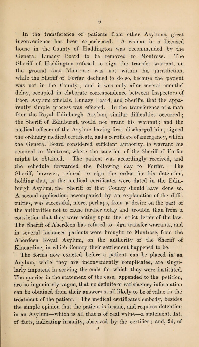 In the transference of patients from other Asylums, great inconvenience has been experienced, A woman in a licensed house in the County of Haddington was recommended by the General Lunacy Board to be removed to Montrose. The Sheriff of Haddington refused to sign the transfer warrant, on the ground that Montrose was not within his jurisdiction, while the Sheriff of Forfar declined to do so, because the patient was not in the County ; and it was only after several months’ delay, occupied in elaborate correspondence between Inspectors of Poor, Asylum officials, Lunacy h oard, and Sheriffs, that the appa¬ rently simple process was effected. In the transference of a man from the Royal Edinburgh Asylum, similar difficulties occurred ; the Sheriff of Edinburgh would not grant his warrant• and the medical officers of the Asylum having first discharged him, signed the ordinary medical certificate, and a certificate of emergency, which the General Board considered sufficient authority, to warrant his removal to Montrose, where the sanction of the Sheriff of Forfar might be obtained. The patient was accordingly received, and the schedule forwarded the following day to Forfar. The Sheriff, however, refused to sign the order for his detention, holding that, as the medical certificates were dated in the Edin¬ burgh Asylum, the Sheriff of that County should have done so. A second application, accompanied by an explanation of the diffi¬ culties, was successful, more, perhaps, from a desire on the part of the authorities not to cause further delay and trouble, than from a conviction that they were acting up to the strict letter of the law. The Sheriff of Aberdeen has refused to sign transfer warrants, and in several instances patients were brought to Montrose, from the Aberdeen Royal Asylum, on the authority of the Sheriff of Kincardine, in which County their settlement happened to be. The forms now exacted before a patient can be placed in an Asylum, while they are inconveniently complicated, are singu¬ larly impotent in serving the ends for which they were instituted. The queries in the statement of the case, appended to the petition, are so ingeniously vague, that no definite or satisfactory information can be obtained from their answers at all likely to be of value in the treatment of the patient. The medical certificates embody, besides the simple opinion that the patient is insane, and requires detention in an Asylum—which is all that is of real value—a statement, 1st, of facts, indicating insanity, observed by the certifier; and, 2d, of B