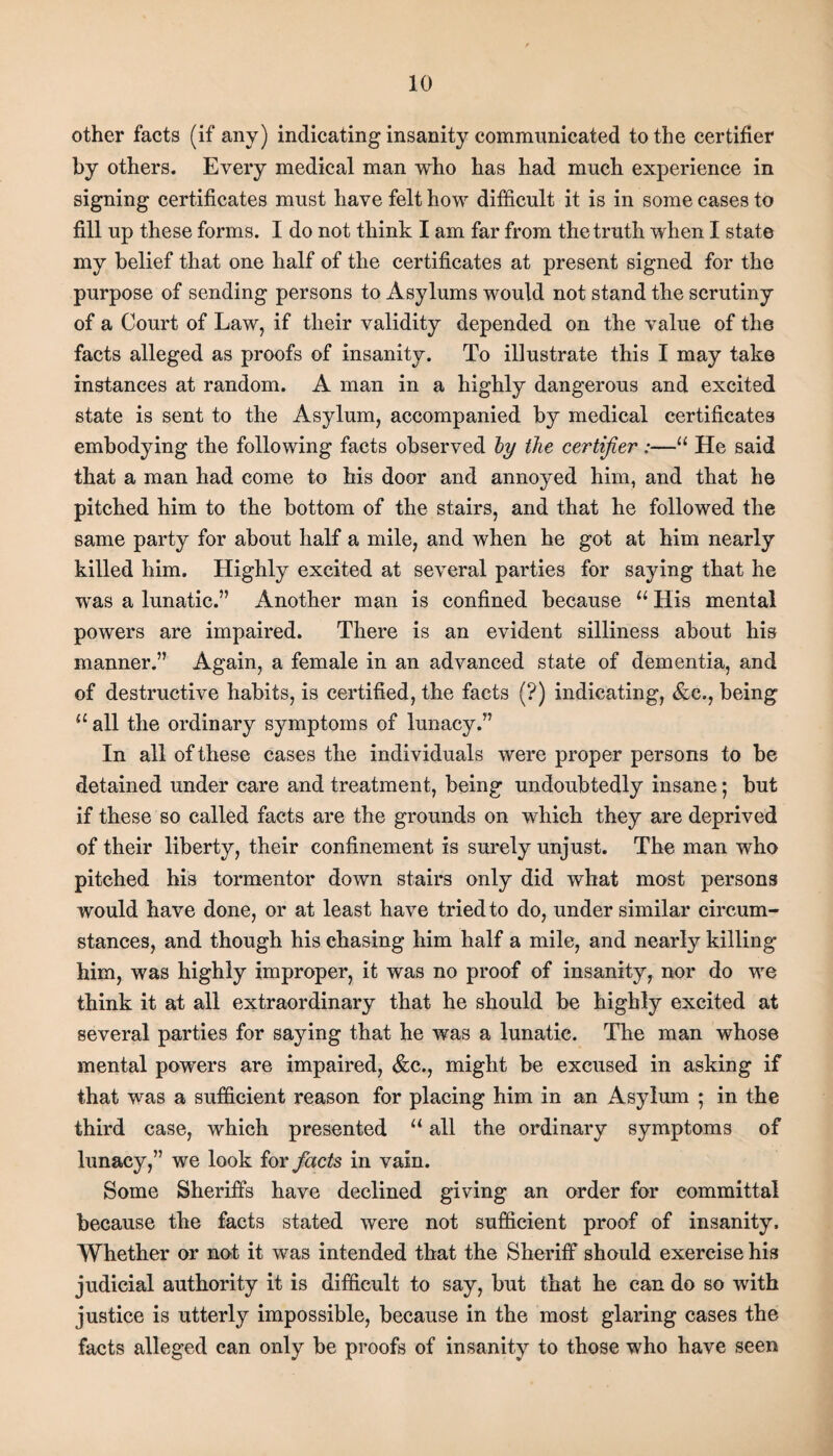 other facts (if any) indicating insanity communicated to the certifier by others. Every medical man who has had much experience in signing certificates must have felt how difficult it is in some cases to fill up these forms. I do not think I am far from the truth when I state my belief that one half of the certificates at present signed for the purpose of sending persons to Asylums would not stand the scrutiny of a Court of Law, if their validity depended on the value of the facts alleged as proofs of insanity. To illustrate this I may take instances at random. A man in a highly dangerous and excited state is sent to the Asylum, accompanied by medical certificates embodying the following facts observed by the certifier:—“ He said that a man had come to his door and annoyed him, and that he pitched him to the bottom of the stairs, and that he followed the same party for about half a mile, and when he got at him nearly killed him. Highly excited at several parties for saying that he was a lunatic.” Another man is confined because u His mental powers are impaired. There is an evident silliness about his manner.” Again, a female in an advanced state of dementia, and of destructive habits, is certified, the facts (?) indicating, &e., being u all the ordinary symptoms of lunacy.” In all of these cases the individuals were proper persons to be detained under care and treatment, being undoubtedly insane; but if these so called facts are the grounds on which they are deprived of their liberty, their confinement is surely unjust. The man who pitched his tormentor down stairs only did what most persons would have done, or at least have tried to do, under similar circum¬ stances, and though his chasing him half a mile, and nearly killing him, was highly improper, it was no proof of insanity, nor do we think it at all extraordinary that he should be highly excited at several parties for saying that he was a lunatic. The man whose mental powers are impaired, &c., might be excused in asking if that was a sufficient reason for placing him in an Asylum ; in the third case, which presented “ all the ordinary symptoms of lunacy,” we look for facts in vain. Some Sheriffs have declined giving an order for committal because the facts stated were not sufficient proof of insanity. Whether or not it was intended that the Sheriff should exercise his judicial authority it is difficult to say, but that he can do so with justice is utterly impossible, because in the most glaring cases the facts alleged can only be proofs of insanity to those who have seen