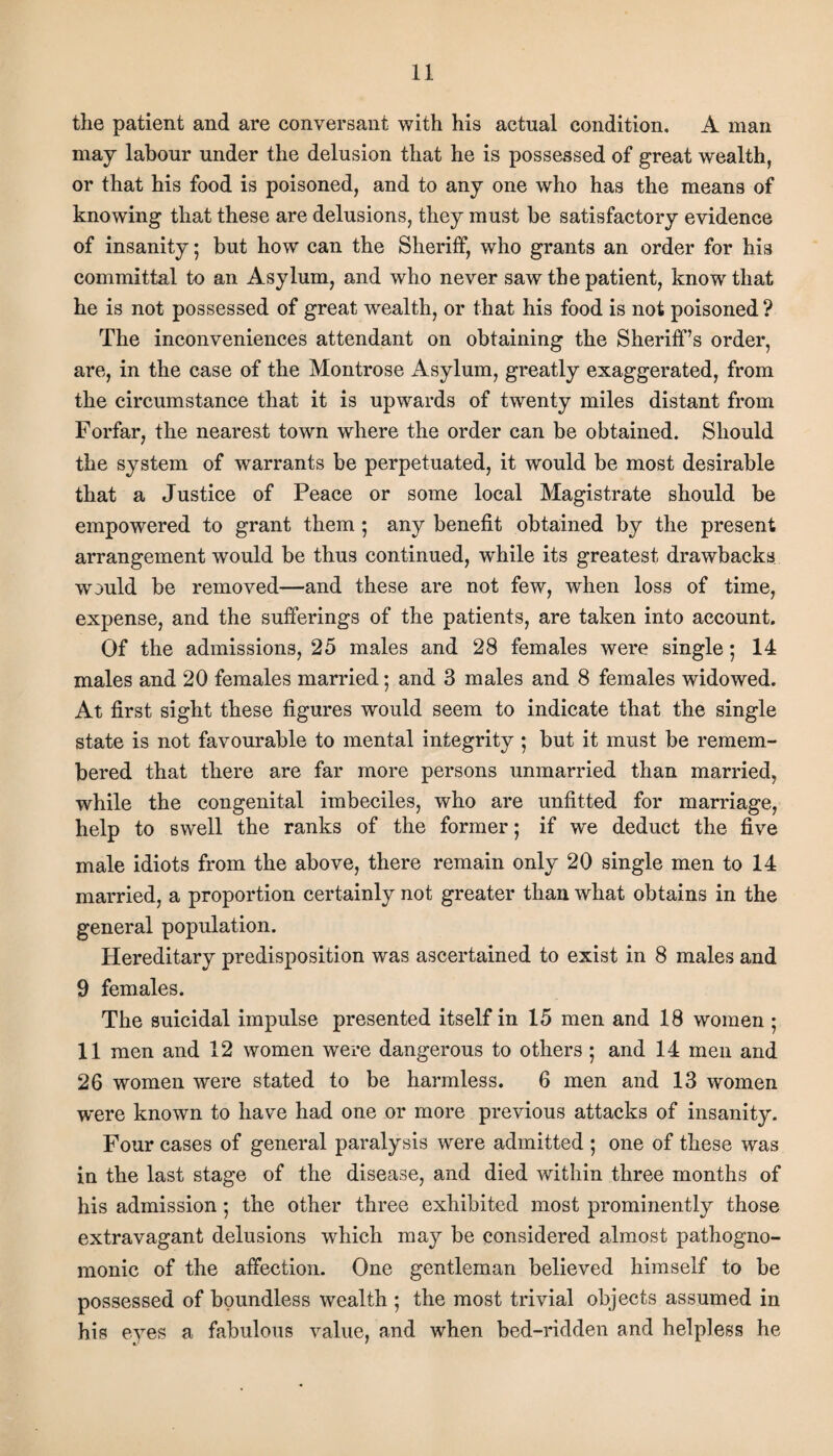 the patient and are conversant with his actual condition. A man may labour under the delusion that he is possessed of great wealth, or that his food is poisoned, and to any one who has the means of knowing that these are delusions, they must he satisfactory evidence of insanity; but how can the Sheriff, who grants an order for his committal to an Asylum, and who never saw the patient, knowrthat he is not possessed of great wealth, or that his food is not poisoned ? The inconveniences attendant on obtaining the Sheriff’s order, are, in the case of the Montrose Asylum, greatly exaggerated, from the circumstance that it is upwards of twenty miles distant from Forfar, the nearest town where the order can be obtained. Should the system of warrants be perpetuated, it would be most desirable that a Justice of Peace or some local Magistrate should be empowered to grant them ; any benefit obtained by the present arrangement would be thus continued, while its greatest drawbacks would be removed—and these are not few, when loss of time, expense, and the sufferings of the patients, are taken into account. Of the admissions, 25 males and 28 females were single; 14 males and 20 females married; and 3 males and 8 females widowed. At first sight these figures would seem to indicate that the single state is not favourable to mental integrity ; but it must be remem¬ bered that there are far more persons unmarried than married, while the congenital imbeciles, who are unfitted for marriage, help to swell the ranks of the former; if we deduct the five male idiots from the above, there remain only 20 single men to 14 married, a proportion certainly not greater than what obtains in the general population. Hereditary predisposition was ascertained to exist in 8 males and 9 females. The suicidal impulse presented itself in 15 men and 18 women ; 11 men and 12 women were dangerous to others; and 14 men and 26 women were stated to be harmless. 6 men and 13 women were known to have had one or more previous attacks of insanity. Four cases of general paralysis were admitted ; one of these was in the last stage of the disease, and died within three months of his admission *, the other three exhibited most prominently those extravagant delusions which may be considered almost pathogno¬ monic of the affection. One gentleman believed himself to be possessed of boundless wealth ; the most trivial objects assumed in his eyes a fabulous value, and when bed-ridden and helpless he