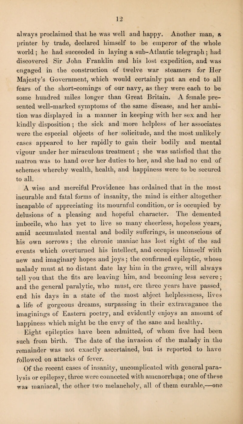 always proclaimed that he was well and happy. Another man, a printer by trade, declared himself to be emperor of the whole world ; he had succeeded in laying a sub-Atlantic telegraph; had discovered Sir John Franklin and his lost expedition, and was engaged in the construction of twelve war steamers for Her Majesty’s Government, which would certainly put an end to all fears of the short-comings of our navy, as they were each to be some hundred miles longer than Great Britain. A female pre¬ sented well-marked symptoms of the same disease, and her ambi¬ tion was displayed in a manner in keeping with her sex and her kindly disposition ; the sick and more helpless of her associates were the especial objects of her solicitude, and the most unlikely cases appeared to her rapidly to gain their bodily and mental vigour under her miraculous treatment ; she was satisfied that the matron was to hand over her duties to her, and she had no end of schemes whereby wealth, health, and happiness were to be secured to all. A wise and merciful Providence has ordained that in the most incurable and fatal forms of insanity, the mind is either altogether incapable of appreciating its mournful condition, or is occupied by delusions of a pleasing and hopeful character. The demented imbecile, who has yet to live so many cheerless, hopeless years, amid accumulated mental and bodily sufferings, is unconscious of his own sorrows ; the chronic maniac has lost sight of the sad events which overturned his intellect, and occupies himself with new and imaginary hopes and joys 5 the confirmed epileptic, whose malady must at no distant date lay him in the grave, will always tell you that the fits are leaving him, and becoming less severe; and the general paralytic, who must, ere three years have passed^ end his days in a state of the most abject helplessness, lives a life of gorgeous dreams, surpassing in their extravagance the imaginings of Eastern poetry, and evidently enjoys an amount of happiness which might be the envy of the sane and healthy. Eight epileptics have been admitted, of whom five had been such from birth. The date of the invasion of the malady in the remainder was not exactly ascertained, but is reported to have followed on attacks of fever. Of the recent cases of insanity, uncomplicated with general para¬ lysis or epilepsy, three were connected with amenorrhoea; one of these was maniacal, the other two melancholy, all of them curable,—one