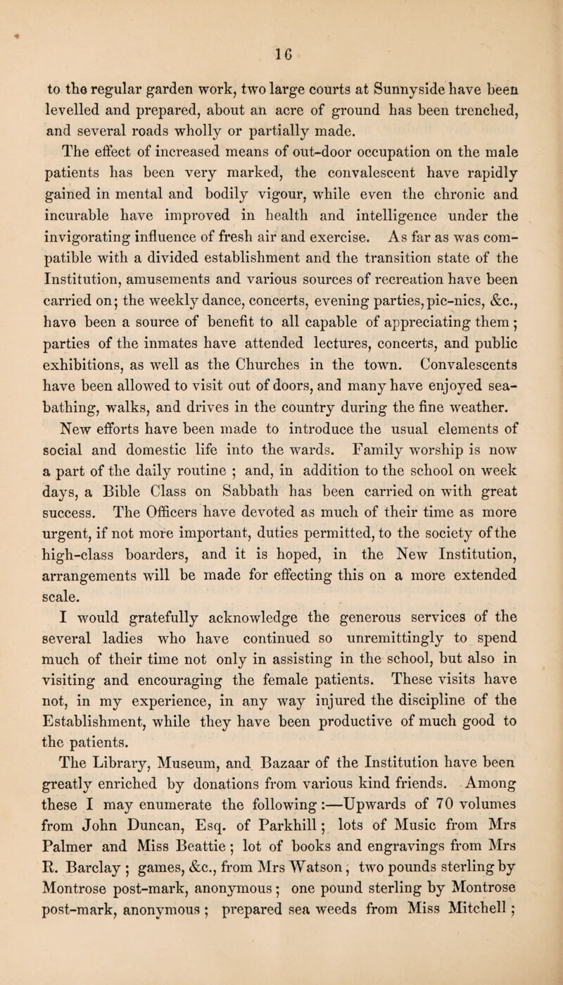 1G <* to the regular garden work, two large courts at Sunnyside have been levelled and prepared, about an acre of ground has been trenched, and several roads wholly or partially made. The effect of increased means of out-door occupation on the male patients has been very marked, the convalescent have rapidly gained in mental and bodily vigour, while even the chronic and incurable have improved in health and intelligence under the invigorating influence of fresh air and exercise. As far as was com¬ patible with a divided establishment and the transition state of the Institution, amusements and various sources of recreation have been carried on; the weekly dance, concerts, evening parties, pic-nics, &c., have been a source of benefit to all capable of appreciating them ; parties of the inmates have attended lectures, concerts, and public exhibitions, as well as the Churches in the town. Convalescents have been allowed to visit out of doors, and many have enjoyed sea¬ bathing, walks, and drives in the country during the fine weather. New efforts have been made to introduce the usual elements of social and domestic life into the wards. Family worship is now a part of the daily routine ; and, in addition to the school on week days, a Bible Class on Sabbath has been carried on with great success. The Officers have devoted as much of their time as more urgent, if not more important, duties permitted, to the society of the high-class boarders, and it is hoped, in the New Institution, arrangements will be made for effecting this on a more extended scale. I would gratefully acknowledge the generous services of the several ladies who have continued so unremittingly to spend much of their time not only in assisting in the school, but also in visiting and encouraging the female patients. These visits have not, in my experience, in any way injured the discipline of the Establishment, while they have been productive of much good to the patients. The Library, Museum, and Bazaar of the Institution have been greatly enriched by donations from various kind friends. Among these I may enumerate the following:—Upwards of 70 volumes from John Duncan, Esq. of Parkhill; lots of Music from Mrs Palmer and Miss Beattie; lot of books and engravings from Mrs R. Barclay ; games, &c., from Mrs Watson; two pounds sterling by Montrose post-mark, anonymous; one pound sterling by Montrose post-mark, anonymous ; prepared sea weeds from Miss Mitchell;