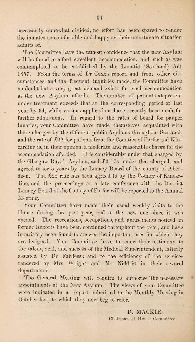 necessarily somewhat divided, no effort has been spared to render the inmates as comfortable and happy as their unfortunate situation admits of. The Committee have the utmost confidence that the new Asylum 4/ will be found to afford excellent accommodation, and such as was eomtemplated to be established by the Lunatic (Scotland) Act 1857, From the terms of Dr Coxe’s report, and from other cir¬ cumstances, and the frequent inquiries made, the Committee have no doubt but a very great demand exists for such accommodation as the new Asylum affords. The number of patients at present under treatment exceeds that at the corresponding period of last year by 34, while various applications have recently been made for further admissions. In regard to the rates of board for pauper lunatics, your Committee have made themselves acquainted with those charges by the different public Asylums throughout Scotland, and the rate of £22 for patients from the Counties of Forfar and Kin¬ cardine is, in their opinion, a moderate and reasonable charge fol the accommodation afforded. It is considerably under that charged by the Glasgow Royal Asylum, and £2 10s under that charged, and agreed to for 5 years by the Lunacy Board of the county of Aber¬ deen. The £22 rate has been agreed to by the County of Kincar¬ dine, and the proceedings at a late conference with the District Lunacy Board of the County of Forfar will be reported to the Annual Meeting. Your Committee have made their usual w'eekly visits to the House during the past year, and to the new' one since it was opened. The recreations, occupations, and amusements noticed in former Reports have been continued throughout the year, and have invariably been found to answer the important uses for which they are designed. Your Committee have to renew their testimony to the talent, zeal, and success of the Medical Superintendent, latterly assisted by Dr Fairless; and to the efficiency of the services rendered by Mrs Wright and Mr Niddrie in their several departments. The General Meeting will require to authorise the necessary appointments at the New Asylum. The views of your Committee w'ere indicated in a Report submitted to the Monthly Meeting in October last, to which they now beg to refer. D. MACKIE, Chairman of House Committee'.