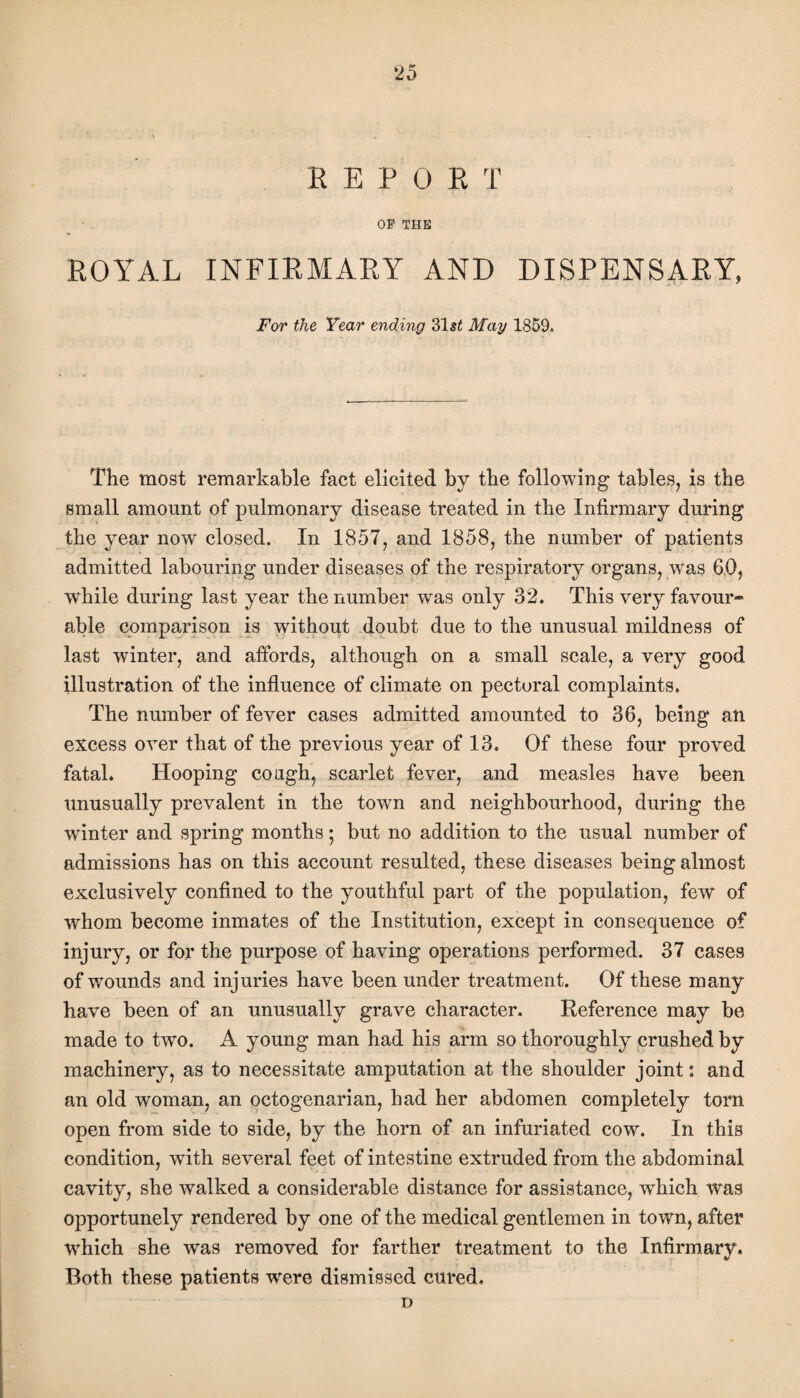 REPORT OF THE ROYAL INFIRMARY AND DISPENSARY, For the Year ending 31s£ May 1859. The most remarkable fact elicited by the following tables, is the small amount of pulmonary disease treated in the Infirmary during the year now closed. In 1857, and 1858, the number of patients admitted labouring under diseases of the respiratory organs, was 60, while during last year the number was only 32. This very favour¬ able comparison is without doubt due to the unusual mildness of last winter, and affords, although on a small scale, a very good illustration of the influence of climate on pectoral complaints. The number of fever cases admitted amounted to 36, being an excess over that of the previous year of 13. Of these four proved fatal. Hooping cough, scarlet fever, and measles have been unusually prevalent in the town and neighbourhood, during the winter and spring months • but no addition to the usual number of admissions has on this account resulted, these diseases being almost exclusively confined to the youthful part of the population, few of whom become inmates of the Institution, except in consequence of injury, or for the purpose of having operations performed. 37 cases of wounds and injuries have been under treatment. Of these many have been of an unusually grave character. Reference may be made to two. A young man had his arm so thoroughly crushed by machinery, as to necessitate amputation at the shoulder joint: and an old woman, an octogenarian, had her abdomen completely torn open from side to side, by the horn of an infuriated cow. In this condition, wfith several feet of intestine extruded from the abdominal cavity, she walked a considerable distance for assistance, which was opportunely rendered by one of the medical gentlemen in town, after which she was removed for farther treatment to the Infirmary. Both these patients were dismissed cured, D