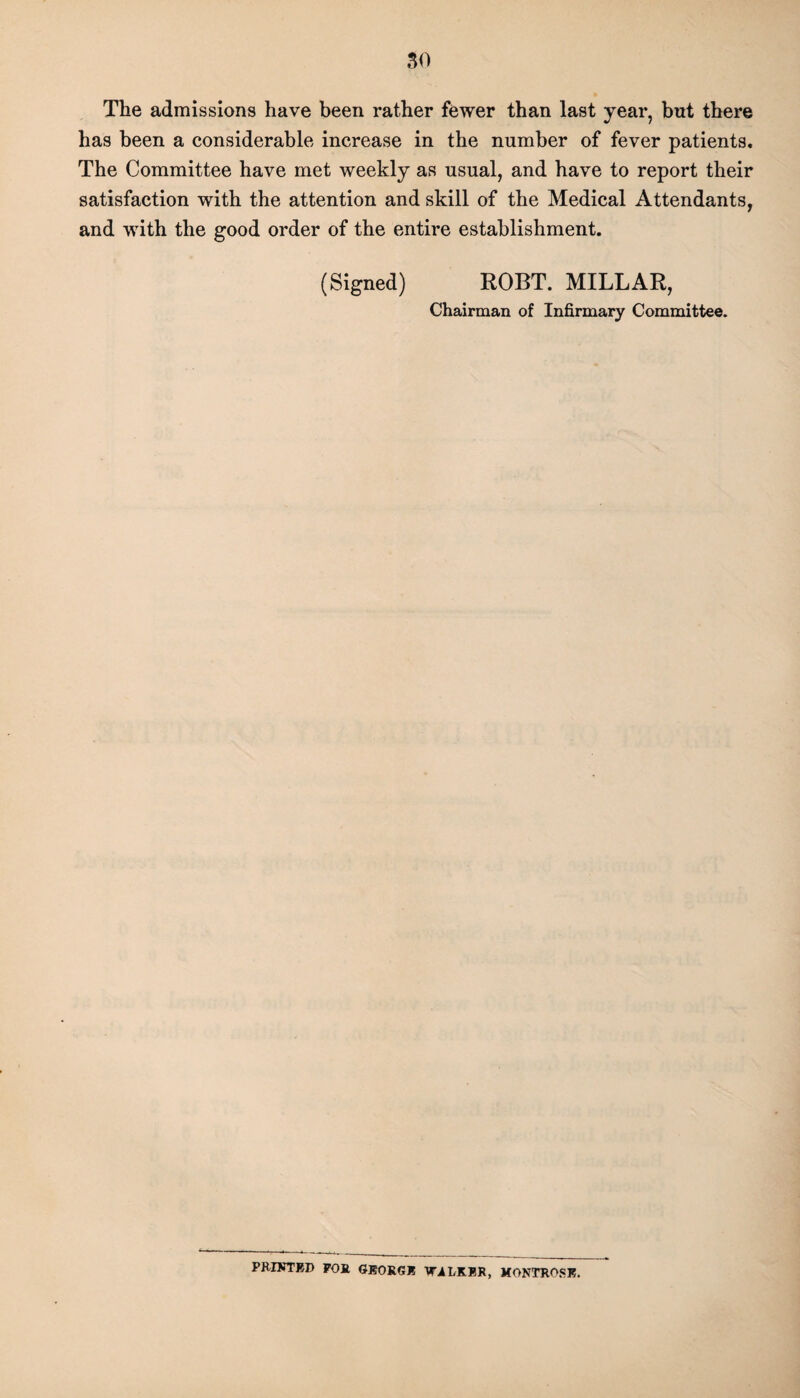 The admissions have been rather fewer than last year, but there has been a considerable increase in the number of fever patients. The Committee have met weekly as usual, and have to report their satisfaction with the attention and skill of the Medical Attendants, and with the good order of the entire establishment. (Signed) ROBT. MILLAR, Chairman of Infirmary Committee. PRINTED FOR GEORGE WALKER, MONTROSE.