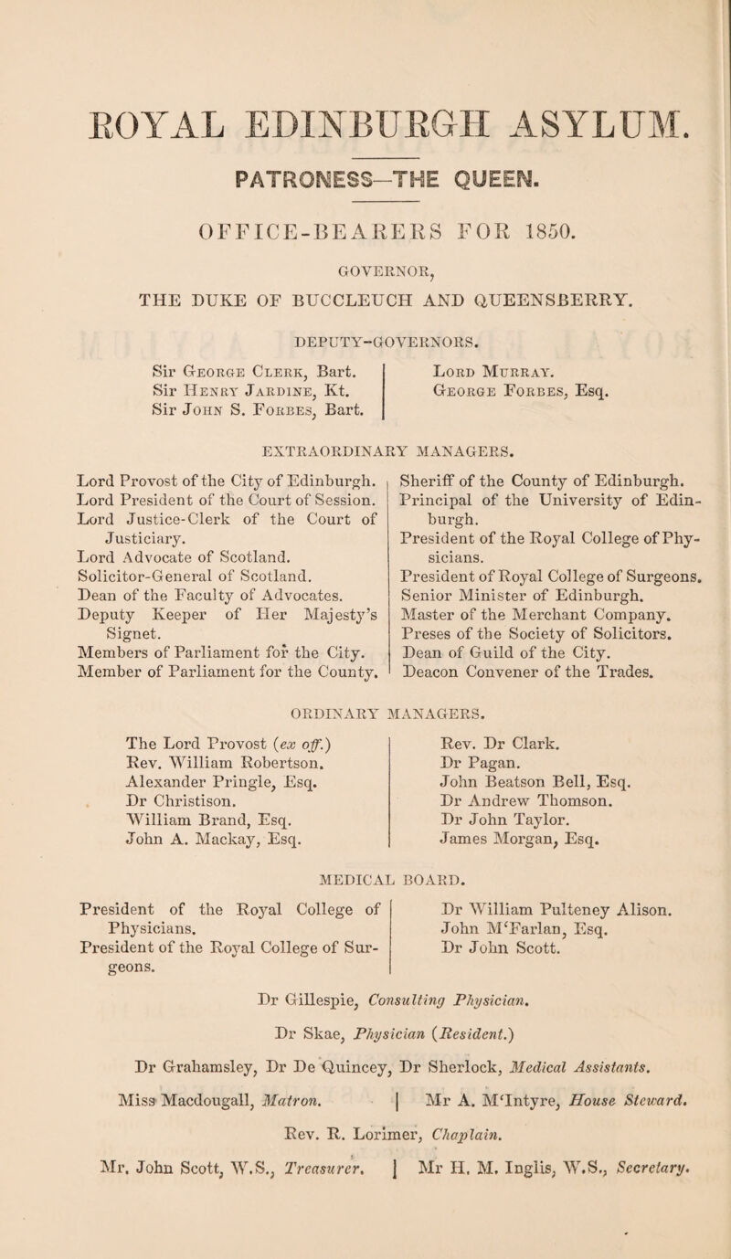 ROYAL EDINBURGH ASYLUM. PATRONESS—THE QUEEN. OFFICE-BEARERS FOR 1850. GOVERNOR, THE DUKE OF BUCCLEUCH AND QUEENSBERRY. DEPUTY-GOVERNORS. Sir George Clerk, Bart. Lord Murray. Sir Henry Jardine, Kt. George Forbes, Esq. Sir John S. Forbes, Bart. EXTRAORDINARY MANAGERS. Lord Provost of the City of Edinburgh. Lord President of the Court of Session. Lord Justice-Clerk of the Court of Justiciary. Lord Advocate of Scotland. Solicitor-General of Scotland. Dean of the Faculty of Advocates. Deputy Keeper of Her Majesty’s Signet. Members of Parliament for the City. Member of Parliament for the County. Sheriff of the County of Edinburgh. Principal of the University of Edin¬ burgh. President of the Royal College of Phy¬ sicians. President of Royal College of Surgeons. Senior Minister of Edinburgh. Master of the Merchant Company. Preses of the Society of Solicitors. Dean of Guild of the City. Deacon Convener of the Trades. ORDINARY MANAGERS. The Lord Provost (ex off.) Rev. William Robertson. Alexander Pringle, Esq. Dr Christison. William Brand, Esq. John A. Mackay, Esq. Rev. Dr Clark. Dr Pagan. John Beatson Bell, Esq. Dr Andrew Thomson. Dr John Taylor. James Morgan, Esq. MEDICAL BOARD. President of the Royal College of Physicians. President of the Royal College of Sur¬ geons. Dr William Pulteney Alison. John M‘Farlan, Esq. Dr John Scott. Dr Gillespie, Consulting Physician. Dr Skae, Physician (Resident.) Dr Grahamsley, Dr De Quincey, Dr Sherlock, Medical Assistants. Miss Macdougall, Matron. | Mr A. MHntyre, House Steward. Rev. R. Lorimer, Chaplain. Mr. John Scott, W.S., Treasurer. j Mr H. M, Inglis, W.S., Secretary.