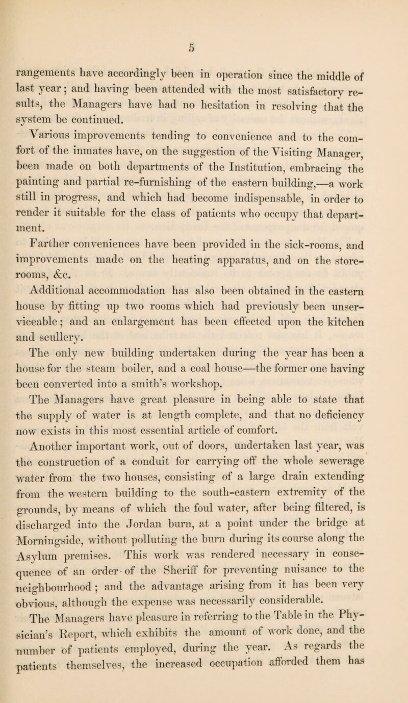 rangements have accordingly been in operation since the middle of last year; and having been attended with the most satisfactory re¬ sults, the Managers have had no hesitation in resolving that the system be continued. Various improvements tending to convenience and to the com¬ fort of the inmates have, on the suggestion of the Visiting Manager, been made on both departments of the Institution, embracing the painting and partial re-furnishing of the eastern building,—a work still in progress, and which had become indispensable, in order to render it suitable for the class of patients who occupy that depart¬ ment. Farther conveniences have been provided in the sick-rooms, and improvements made on the heating apparatus, and on the store¬ rooms, &c. Additional accommodation has also been obtained in the eastern house by fitting up two rooms wrhich had previously been unser¬ viceable ; and an enlargement has been effected upon the kitchen and scullery. The only new building undertaken during the year has been a house for the steam boiler, and a coal house—the former one having been converted into a smith’s workshop. The Managers have great pleasure in being able to state that the supply of water is at length complete, and that no deficiency now exists in this most essential article of comfort. Another important work, out of doors, undertaken last year, was the construction of a conduit for carrying off the whole sewerage water from the two houses, consisting of a large drain extending from the western building to the south-eastern extremity of the grounds, by means of which the foul water, after being filtered, is discharged into the Jordan burn, at a point under the bridge at Morningside, without polluting the burn during its course along the Asylum premises. This work was rendered necessary in conse¬ quence of an order of the Sheriff for preventing nuisance to the neighbourhood ; and the advantage arising from it has been very obvious, although the expense was necessarily considerable. The Managers have pleasure in referring to the Table in the Phy¬ sician’s Report, which exhibits the amount of work done, and the number of patients employed, during the year. As regards the patients themselves, the increased occupation afiorded them has