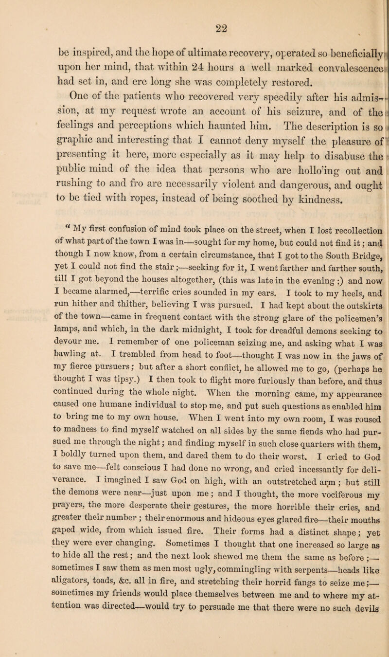 be inspired, and the hope of ultimate recovery, operated so beneficially upon her mind, that within 24 hours a well marked convalescence: had set in, and ere long she was completely restored. One of the patients who recovered very speedily after his admis¬ sion, at my request wrote an account of his seizure, and of the I feelings and perceptions which haunted him. The description is so graphic and interesting that I cannot deny myself the pleasure of presenting it here, more especially as it may help to disabuse the public mind of the idea that persons who are hollo’ing out and rushing to and fro are necessarily violent and dangerous, and ought to be tied with ropes, instead of being soothed by kindness. c( My first confusion of mind took place on the street, when I lost recollection of what part of the town I was in—sought for my home, but could not find it; and though I now know, from a certain circumstance, that I got to the South Bridge, yet I could not find the stair;—seeking for it, I went farther and farther south, till I got beyond the houses altogether, (this was late in the evening;) and now I became alarmed,—terrific cries sounded in my ears. I took to my heels, and run hither and thither, believing I was pursued. I had kept about the outskirts of the town—came in frequent contact with the strong glare of the policemen’s lamps, and which, in the dark midnight, I took for dreadful demons seeking to devour me. I remember of one policeman seizing me, and asking what I was bawling at. I trembled from head to foot—thought I was now in the jaws of my fierce pursuers j but after a short conflict, he allowed me to go, (perhaps he thought I was tipsy.) I then took to flight more furiously than before, and thus continued during the whole night. When the morning came, my appearance caused one humane individual to stop me, and put such questions as enabled him to bring me to my own house. When I went into my own room, I was roused to madness to find myself watched on all sides by the same fiends who had pur¬ sued me through the night; and finding myself in such close quarters with them, I boldly turned upon them, and dared them to do their worst. I cried to God to save me—felt conscious I had done no wrong, and cried incessantly for deli¬ verance. I imagined I saw God on high, with an outstretched arm ; but still the demons were near—just upon me ; and I thought, the more vociferous my prayers, the more desperate their gestures, the more horrible their cries, and greater their number ; their enormous and hideous eyes glared fire—their mouths gaped wide, from which issued fire. Their forms had a distinct shape; yet they were ever changing. Sometimes I thought that one increased so large as to hide all the rest; and the next look shewed me them the same as before ;_. sometimes I saw them as men most ugly, commingling with serpents—heads like aligators, toads, &c. all in fire, and stretching their horrid fangs to seize me;_ sometimes my friends would place themselves between me and to where my at¬ tention was directed—would try to persuade me that there were no such devils