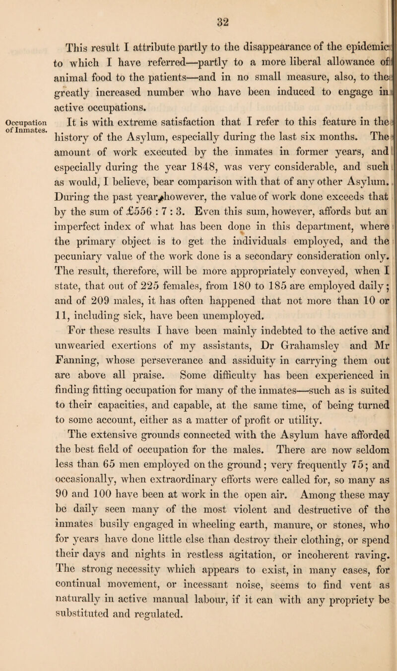 This result I attribute partly to the disappearance of the epidemic to which I have referred—partly to a more liberal allowance of animal food to the patients—and in no small measure, also, to the greatly increased number who have been induced to engage in active occupations. It is with extreme satisfaction that I refer to this feature in the history of the Asylum, especially during the last six months. The amount of work executed by the inmates in former years, and especially during the year 1848, wras very considerable, and such as would, I believe, bear comparison with that of any other Asylum. During the past year ^however, the value of work done exceeds that by the sum of £556 : T : 3. Even this sum, however, affords but an imperfect index of what has been done in this department, where the primary object is to get the individuals employed, and the pecuniary value of the work done is a secondary consideration only. The result, therefore, will be more appropriately conveyed, when I state, that out of 225 females, from 180 to 185 are employed daily; and of 209 males, it has often happened that not more than 10 or 11, including sick, have been unemployed. For these results I have been mainly indebted to the active and unwearied exertions of my assistants, Dr Grahamsley and Mr Fanning, whose perseverance and assiduity in carrying them out are above all praise. Some difficulty has been experienced in finding fitting occupation for many of the inmates—such as is suited to their capacities, and capable, at the same time, of being turned to some account, either as a matter of profit or utility. The extensive grounds connected with the Asylum have afforded the best field of occupation for the males. There are now seldom less than 65 men employed on the ground; very frequently 75; and occasionally, when extraordinary efforts were called for, so many as 90 and 100 have been at work in the open air. Among these may be daily seen many of the most violent and destructive of the inmates busily engaged in wheeling earth, manure, or stones, who for years have done little else than destroy their clothing, or spend their days and nights in restless agitation, or incoherent raving. The strong necessity which appears to exist, in many cases, for continual movement, or incessant noise, seems to find vent as naturally in active manual labour, if it can with any propriety be substituted and regulated.