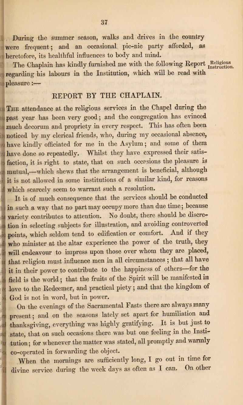 During the summer season, walks and drives in the country were frequent; and an occasional pic-nic party afforded, as ; heretofore, its healthful influences to body and mind. The Chaplain has kindly furnished me with the following Report regarding his labours in the Institution, which will be read with i pleasure REPORT BY THE CHAPLAIN. The attendance at the religious services in the Chapel during the past year has been very good; and the congregation has evinced much decorum and propriety in every respect. This has often been noticed by my clerical friends, who, during my occasional absence, have kindly officiated for me in the Asylum; and some of them have done so repeatedly. Whilst they have expressed their satis¬ faction, it is right to state, that on such occasions the pleasure is mutual,—which shews that the arrangement is beneficial, although r it is not allowed in some institutions of a similar kind, for reasons which scarcely seem to warrant such a resolution. It is of much consequence that the services should be conducted in such a way that no part may occupy more than due time; because variety contributes to attention. No doubt, there should be discre¬ tion in selecting subjects for illustration, and avoiding controverted points, which seldom tend to edification or comfort. And if they who minister at the altar experience the power of the truth, they will endeavour to impress upon those over whom they are placed, that religion must influence men in all circumstances ; that all have it in their power to contribute to the happiness of otheis for the field is the world; that the fruits of the Spirit will be manifested in love to the Redeemer, and practical piety; and that the kingdom of God is not in word, but in power. On the evenings of the Sacramental Fasts there are always many present; and on the seasons lately set apart for humiliation and thanksgiving, everything was highly gratifying. It is but just to state, that on such occasions there was but one feeling in the Insti¬ tution ; for whenever the matter was stated, all promptly and warmly co-operated in forwarding the object. When the mornings are sufficiently long, I go out in time tor divine service during the week days as often as I can. On other