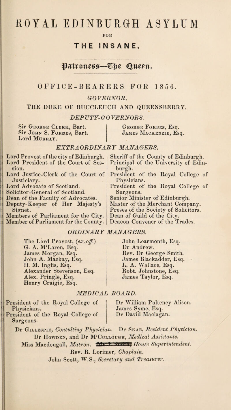 ROYAL EDINBURGH ASYLUM FOR THE INSANE. patroness—W$z Queen. OFFICE-BEARERS FOR 1 85 6. GOVERNOR. THE DUKE OF BUCCLEUCH AND QUEENSBERRY. DEP UTY- G 0 VERNORS. Sir George Clerk, Bart. Sir John S. Forbes, Bart. Lord Murray. George Forbes, Esq. James Mackenzie, Esq. EXTRAORDINARY MANAGERS. Lord Provost of the city of Edinburgh. Lord President of the Court of Ses¬ sion. Lord Justice-Clerk of the Court of Justiciary. Lord Advocate of Scotland, Solicitor-General of Scotland. Dean of the Faculty of Advocates, s Deputy-Keeper of Her Majesty’s Signet. Members of Parliament for the City. Member of Parliament for the County. Sheriff of the County of Edinburgh. Principal of the University of Edin¬ burgh. President of the Royal College of Physicians. President of the Royal College of Surgeons. Senior Minister of Edinburgh. Master of the Merchant Company. Preses of the Society of Solicitors. Dean of Guild of the City. Deacon Convener of the Trades. ORDINARY MANAGERS. The Lord Provost, {ex-off.) G. A. McLaren, Esq. James Morgan, Esq. John A. Mackay, Esq. H. M. Inglis, Esq. Alexander Stevenson, Esq. Alex. Pringle, Esq. Henry Craigie, Esq. John Learmonth, Esq. Dr Andrew. Rev. Dr George Smith. James Blackadder, Esq. L. A. Wallace, Esq. Robt. Johnstone, Esq. James Taylor, Esq. MEDICAL BOARD. President of the Royal College of Physicians. President of the Royal College of Surgeons. Dr William Pulteney Alison. James Syme, Esq. Dr David Maclagan. Dr Gillespie, Consulting Physician. Dr Skae, Resident Physician. Dr Howden, and Dr M£Cullough, Medical Assistants. Miss Macdougall, Matron. Ml' Tl/ftaiSBy House Superintendent. Rev. R. Lorimer, Chaplain. John Scott, W.S., Secretary and Treasurer.