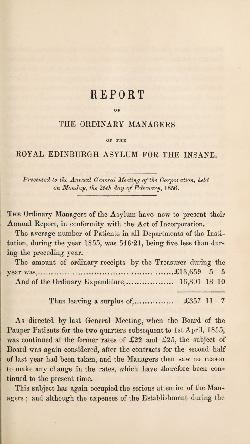 OF THE ORDINARY MANAGERS OF THE ROYAL EDINBURGH ASYLUM FOR THE INSANE. Presented to the Annual General Meeting of the Corporation, held on Monday, the 2,5th day of February, 1856. The Ordinary Managers of the Asylum have now to present their Annual Report, in conformity with the Act of Incorporation. The average number of Patients in all Departments of the Insti¬ tution, during the year 1855, was 546*21, being five less than dur¬ ing the preceding year. The amount of ordinary receipts by the Treasurer during the year was,.*.£16,659 5 5 And of the Ordinary Expenditure,. 16,301 13 10 Thus leaving a surplus of,. £357 11 7 As directed by last General Meeting, when the Board of the Pauper Patients for the two quarters subsequent to 1st April, 1855, ' was continued at the former rates of £22 and £25, the subject of Board was again considered, after the contracts for the second half of last year had been taken, and the Managers then saw no reason to make any change in the rates, which have therefore been con¬ tinued to the present time. This subject has again occupied the serious attention of the Man¬ agers ; and although the expenses of the Establishment during the
