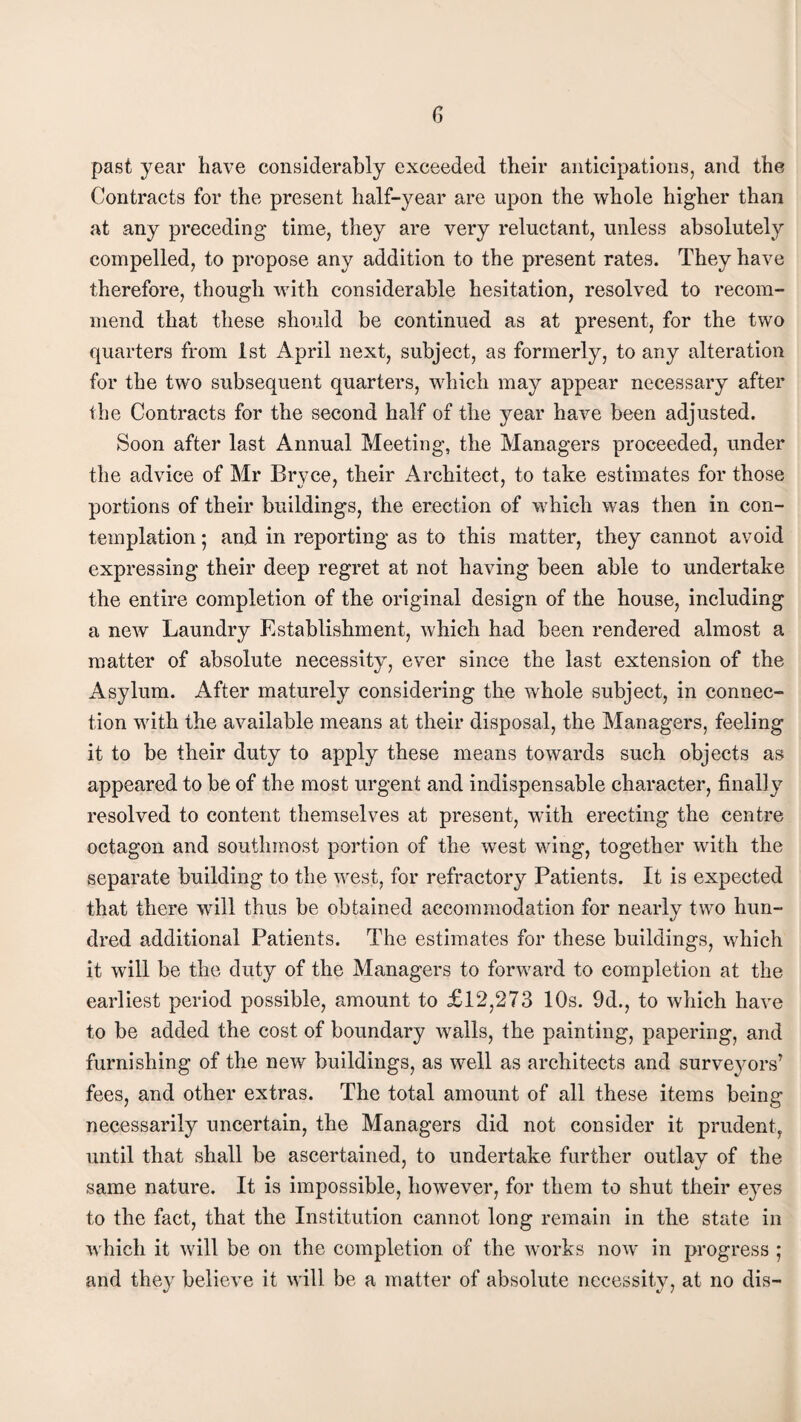 past year have considerably exceeded their anticipations, and the Contracts for the present half-year are upon the whole higher than at any preceding time, they are very reluctant, unless absolutely compelled, to propose any addition to the present rates. They have therefore, though with considerable hesitation, resolved to recom¬ mend that these should be continued as at present, for the two quarters from 1st April next, subject, as formerly, to any alteration for the two subsequent quarters, which may appear necessary after the Contracts for the second half of the year have been adjusted. Soon after last Annual Meeting, the Managers proceeded, under the advice of Mr Bryce, their Architect, to take estimates for those portions of their buildings, the erection of which was then in con¬ templation ; and in reporting as to this matter, they cannot avoid expressing their deep regret at not having been able to undertake the entire completion of the original design of the house, including a new Laundry Establishment, which had been rendered almost a matter of absolute necessity, ever since the last extension of the Asylum. After maturely considering the whole subject, in connec¬ tion with the available means at their disposal, the Managers, feeling it to be their duty to apply these means towards such objects as appeared to be of the most urgent and indispensable character, finally resolved to content themselves at present, with erecting the centre octagon and southmost portion of the west wing, together with the separate building to the west, for refractory Patients. It is expected that there will thus be obtained accommodation for nearly two hun¬ dred additional Patients. The estimates for these buildings, which it will be the duty of the Managers to forward to completion at the earliest period possible, amount to £12,273 10s. 9d., to which have to be added the cost of boundary walls, the painting, papering, and furnishing of the new buildings, as well as architects and surveyors’ fees, and other extras. The total amount of all these items being necessarily uncertain, the Managers did not consider it prudent, until that shall be ascertained, to undertake further outlay of the same nature. It is impossible, however, for them to shut their eyes to the fact, that the Institution cannot long remain in the state in which it will be on the completion of the works now in progress ; and they believe it will be a matter of absolute necessity, at no dis-