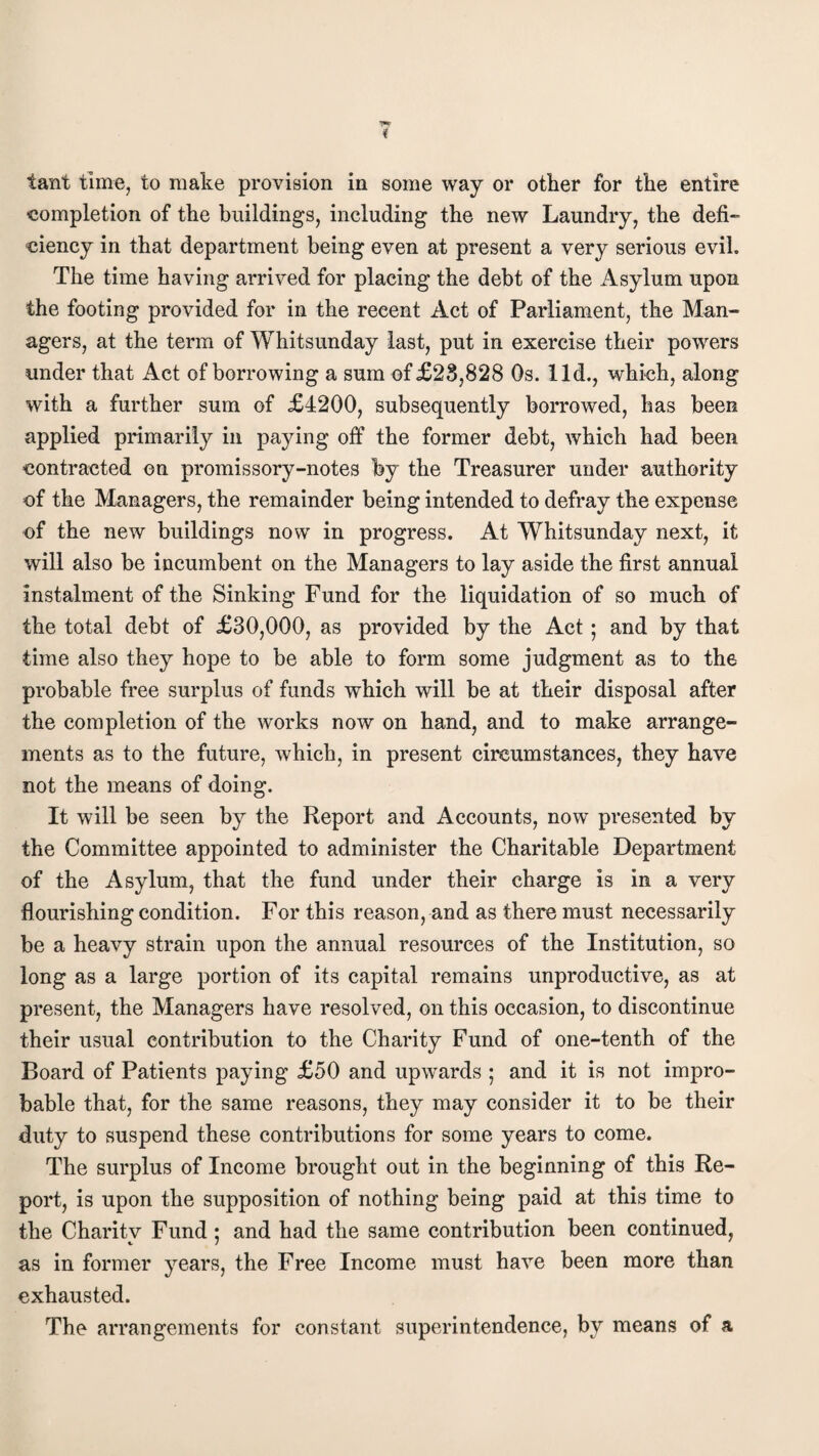 ■completion of the buildings, including the new Laundry, the defi¬ ciency in that department being even at present a very serious evil. The time having arrived for placing the debt of the Asylum upon the footing provided for in the recent Act of Parliament, the Man¬ agers, at the term of Whitsunday last, put in exercise their powers under that Act of borrowing a sum of £28,828 Os. lid., which, along with a further sum of £4200, subsequently borrowed, has been applied primarily in paying off the former debt, which had been contracted on promissory-notes by the Treasurer under authority of the Managers, the remainder being intended to defray the expense of the new buildings now in progress. At Whitsunday next, it will also be incumbent on the Managers to lay aside the first annual instalment of the Sinking Fund for the liquidation of so much of the total debt of £30,000, as provided by the Act ; and by that time also they hope to be able to form some judgment as to the probable free surplus of funds which will be at their disposal after the completion of the works now on hand, and to make arrange¬ ments as to the future, which, in present circumstances, they have not the means of doing. It will be seen by the Report and Accounts, now presented by the Committee appointed to administer the Charitable Department of the Asylum, that the fund under their charge is in a very flourishing condition. For this reason, and as there must necessarily be a heavy strain upon the annual resources of the Institution, so long as a large portion of its capital remains unproductive, as at present, the Managers have resolved, on this occasion, to discontinue their usual contribution to the Charity Fund of one-tenth of the Board of Patients paying £50 and upwards ; and it is not impro¬ bable that, for the same reasons, they may consider it to be their duty to suspend these contributions for some years to come. The surplus of Income brought out in the beginning of this Re¬ port, is upon the supposition of nothing being paid at this time to the Charitv Fund ; and had the same contribution been continued, as in former years, the Free Income must have been more than exhausted. The arrangements for constant superintendence, by means of a