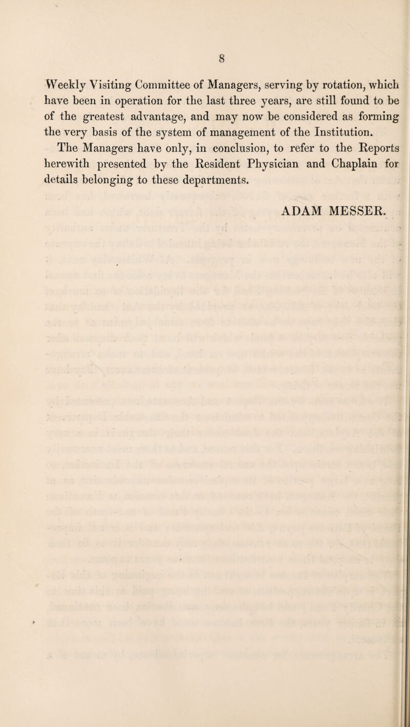 Weekly Visiting Committee of Managers, serving by rotation, which have been in operation for the last three years, are still found to be of the greatest advantage, and may now be considered as forming the very basis of the system of management of the Institution. The Managers have only, in conclusion, to refer to the Reports herewith presented by the Resident Physician and Chaplain for details belonging to these departments. ADAM MESSER.