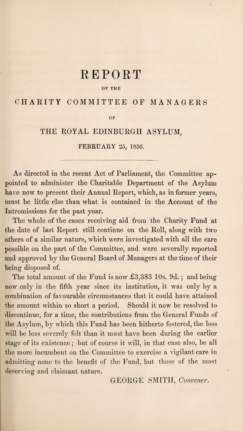 OF THE CHARITY COMMITTEE OF MANAGERS OF THE ROYAL EDINBURGH ASYLUM, FEBRUARY 25, 1856. As directed in the recent Act of Parliament, the Committee ap¬ pointed to administer the Charitable Department of the Asylum have now to present their Annual Report, which, as in former years, must be little else than what is contained in the Account of the Intromissions for the past year. The whole of the cases receiving aid from the Charity Fund at the date of last Report still continue on the Roll, along with two others of a similar nature, which were investigated with all the care possible on the part of the Committee, and were severally reported and approved by the General Board of Managers at the time of their being disposed of. The total amount of the Fund is now £3,383 10s. 9d. ; and being now only in the fifth year since its institution, it was only by a combination of favourable circumstances that it could have attained the amount within so short a period. Should it now be resolved to discontinue, for a time, the contributions from the General Funds of the Asylum, by which this Fund has been hitherto fostered, the loss will be less severely felt than it must have been during the earlier stage of its existence; but of course it will, in that case also, be all the more incumbent on the Committee to exercise a vigilant care in admitting none to the benefit of the Fund, but those of the most deserving and claimant nature. GEORGE SMITH, Convener.