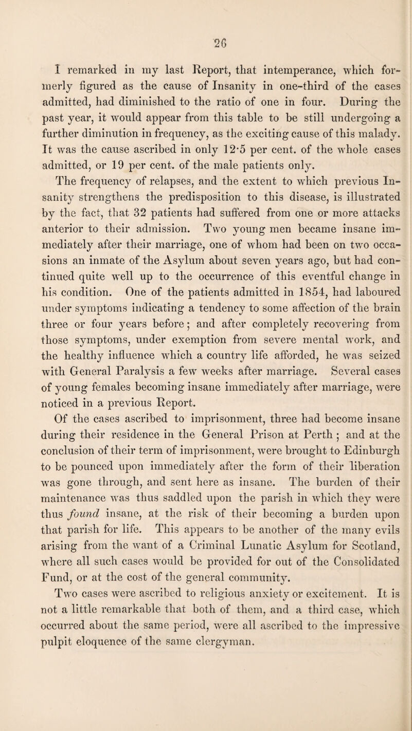 I remarked in my last Report, that intemperance, which for¬ merly figured as the cause of Insanity in one-third of the cases admitted, had diminished to the ratio of one in four. During the past year, it would appear from this table to be still undergoing a further diminution in frequency, as the exciting cause of this malady. It was the cause ascribed in only 12*5 per cent, of the whole cases admitted, or 19 per cent, of the male patients only. The frequency of relapses, and the extent to wrhich previous In¬ sanity strengthens the predisposition to this disease, is illustrated by the fact, that 32 patients had suffered from one or more attacks anterior to their admission. Two young men became insane im¬ mediately after their marriage, one of whom had been on two occa¬ sions an inmate of the Asylum about seven years ago, but had con¬ tinued quite well up to the occurrence of this eventful change in his condition. One of the patients admitted in 1854, had laboured under symptoms indicating a tendency to some affection of the brain three or four years before; and after completely recovering from those symptoms, under exemption from severe mental work, and the healthy influence which a country life afforded, he was seized with General Paralysis a few weeks after marriage. Several cases of young females becoming insane immediately after marriage, were noticed in a previous Report. Of the cases ascribed to imprisonment, three had become insane during their residence in the General Prison at Perth ; and at the conclusion of their term of imprisonment, were brought to Edinburgh to be pounced upon immediately after the form of their liberation was gone through, and sent here as insane. The burden of their maintenance was thus saddled upon the parish in which they were thus found insane, at the risk of their becoming a burden upon that parish for life. This appears to be another of the many evils arising from the want of a Criminal Lunatic Asylum for Scotland, where all such cases would be provided for out of the Consolidated Fund, or at the cost of the general community. Two cases were ascribed to religious anxiety or excitement. It is not a little remarkable that both of them, and a third case, which occurred about the same period, were all ascribed to the impressive pulpit eloquence of the same clergyman.