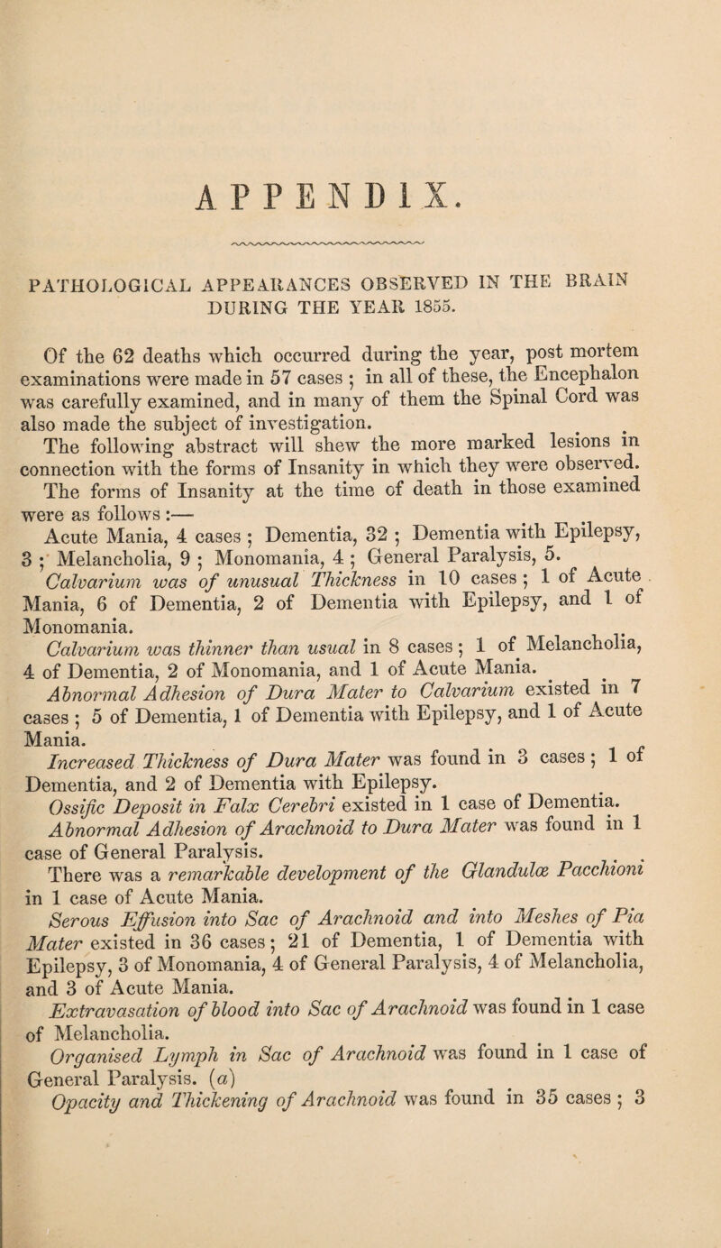 APPENDIX. PATHOLOGICAL APPEARANCES OBSERVED IN THE BRAIN DURING THE YEAR 1855. Of the 62 deaths which occurred during the year, post mortem examinations were made in 57 cases ; in all of these, the Encephalon ■was carefully examined, and in many of them the fepinal Cord was also made the subject of investigation. The following abstract will shew the more marked lesions in connection with the forms of Insanity in which they were observed. The forms of Insanity at the time of death in those examined were as follows :—■ Acute Mania, 4 cases ; Dementia, 32 5 Dementia with Epilepsy, 3 ; Melancholia, 9 5 Monomania, 4 ; General Paralysis, 5. Calvarium was of unusual Thickness in 10 cases ; 1 of Acute Mania, 6 of Dementia, 2 of Dementia with Epilepsy, and 1 of Monomania. Calvarium was thinner than usual in 8 cases ; 1 of Melancholia, 4 of Dementia, 2 of Monomania, and 1 of Acute Mania. Abnormal Adhesion of Dura Mater to Calvarium existed in 7 cases 5 5 of Dementia, 1 of Dementia with Epilepsy, and 1 of Acute Mania. Increased Thickness of Dura Mater was found in 3 cases ; 1 of Dementia, and 2 of Dementia with Epilepsy. Ossific Deposit in Falx Cerebri existed in 1 case of Dementia. Abnormal Adhesion of Arachnoid to Dura Mater was found in 1 case of General Paralysis. There was a remarkable development of the Glandulce Pacchioni in 1 case of Acute Mania. Serous Effusion into Sac of Arachnoid and into Meshes of Pia Mater existed in 36 cases; 21 of Dementia, 1 of Dementia with Epilepsy, 3 of Monomania, 4 of General Paralysis, 4 of Melancholia, and 3 of Acute Mania. Extravasation of blood into Sac of Arachnoid was found in 1 case of Melancholia. Organised Lymph in Sac of Arachnoid was found in 1 case of General Paralysis, (a) Opacity and Thickening of Arachnoid was found in 35 cases ; 3