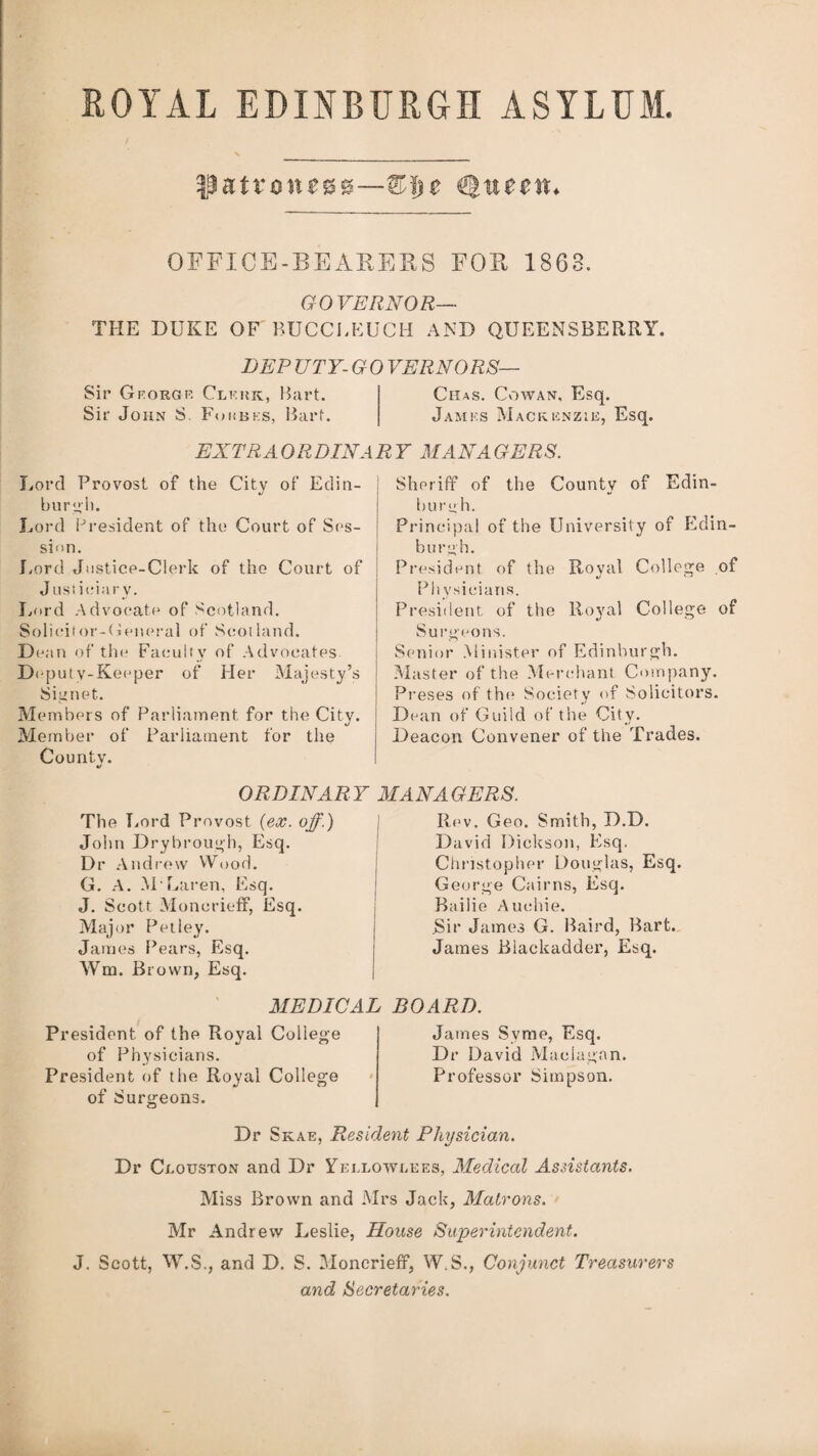 patroness—&Hje OFFICE-BEARERS FOR 1868. GOVERNOR— THE DUKE OF BUCCLKUCH AND QUEENSBERRY. DEP ZJTY-GO VERNORS— Sir Georgf. Clerk, Bart. Chas. Cowan, Esq. Sir John S Forbes, Bart. James Mackenzie, Esq. EXTRAORDINARY MAN A GERS. Lord Provost of the City of Edin¬ burgh. Lord President of the Court of Ses¬ sion. Lord Justice-Clerk of the Court of Justiciary. Lord Advocate of Scotland. Solicitor-General of Scotland. Dean of the Faculty of Advocates Deputy - Keeper of Her Majesty’s Signet. Members of Parliament for the City. Member of Parliament for the County. Sheriff of the County of Edin¬ burgh. Principal of the University of Edin¬ burgh. President of the Roval College of «/ ‘J Physicians. President of the Royal College of Surgeons. Senior Minister of Edinburgh. Master of the Merchant Company. Preses of the* Society of Solicitors. Dean of Guild of the City. Deacon Convener of the Trades. ORDINAR Y MANAGERS. The T ,ord Provost (ex. off.) John Drybrough, Esq. Dr Andrew Wood. G. A. M Laren, Esq. J. Scott Monerieff, Esq. Major Pet ley. James Pears, Esq. Wm. Brown, Esq. MEDICAL President of the Royal College of Physicians. President of the Royal College of Surgeons. Rev. Geo. Smith, D.D. David Dickson, Esq. Christopher Douglas, Esq. George Cairns, Esq. Bailie Auchie. .Sir James G. Baird, Bart. James Blackadder, Esq. BOARD. James Syme, Esq. Dr David Maclagan. Professor Simpson. Dr Skae, Resident Physician. Dr Clouston and Dr Yeelowlees, Medical Assistants. Miss Brown and Mrs Jack, Matrons. Mr Andrew Leslie, House Superintendent. J. Scott, W.S., and D. S. Monerieff, W.S., Conjunct Treasurers and Secretaries.