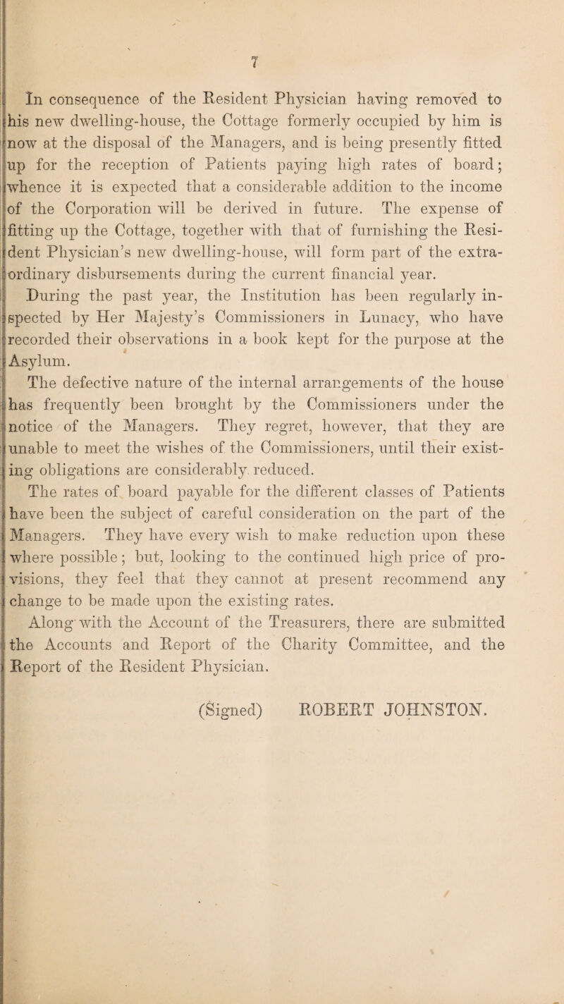 In consequence of the Resident Physician having removed to his new dwelling-house, the Cottage formerly occupied by him is now at the disposal of the Managers, and is being presently fitted up for the reception of Patients paying high rates of board; whence it is expected that a considerable addition to the income of the Corporation will be derived in future. The expense of fitting up the Cottage, together with that of furnishing the Resi¬ dent Physician’s new dwelling-house, will form part of the extra¬ ordinary disbursements during the current financial year. During the past year, the Institution has been regularly in¬ spected by Her Majesty’s Commissioners in Lunacy, who have recorded their observations in a book kept for the purpose at the Asylum. The defective nature of the internal arrangements of the house has frequently been brought by the Commissioners under the notice of the Managers. They regret, however, that they are unable to meet the wishes of the Commissioners, until their exist¬ ing obligations are considerably, reduced. The rates of board payable for the different classes of Patients have been the subject of careful consideration on the part of the Managers. They have every wish to make reduction upon these where possible; but, looking to the continued high price of pro¬ visions, they feel that they cannot at present recommend any change to be made upon the existing rates. Along with the Account of the Treasurers, there are submitted the Accounts and Report of the Charity Committee, and the Report of the Resident Physician. (Signed) ROBERT JOHNSTON.