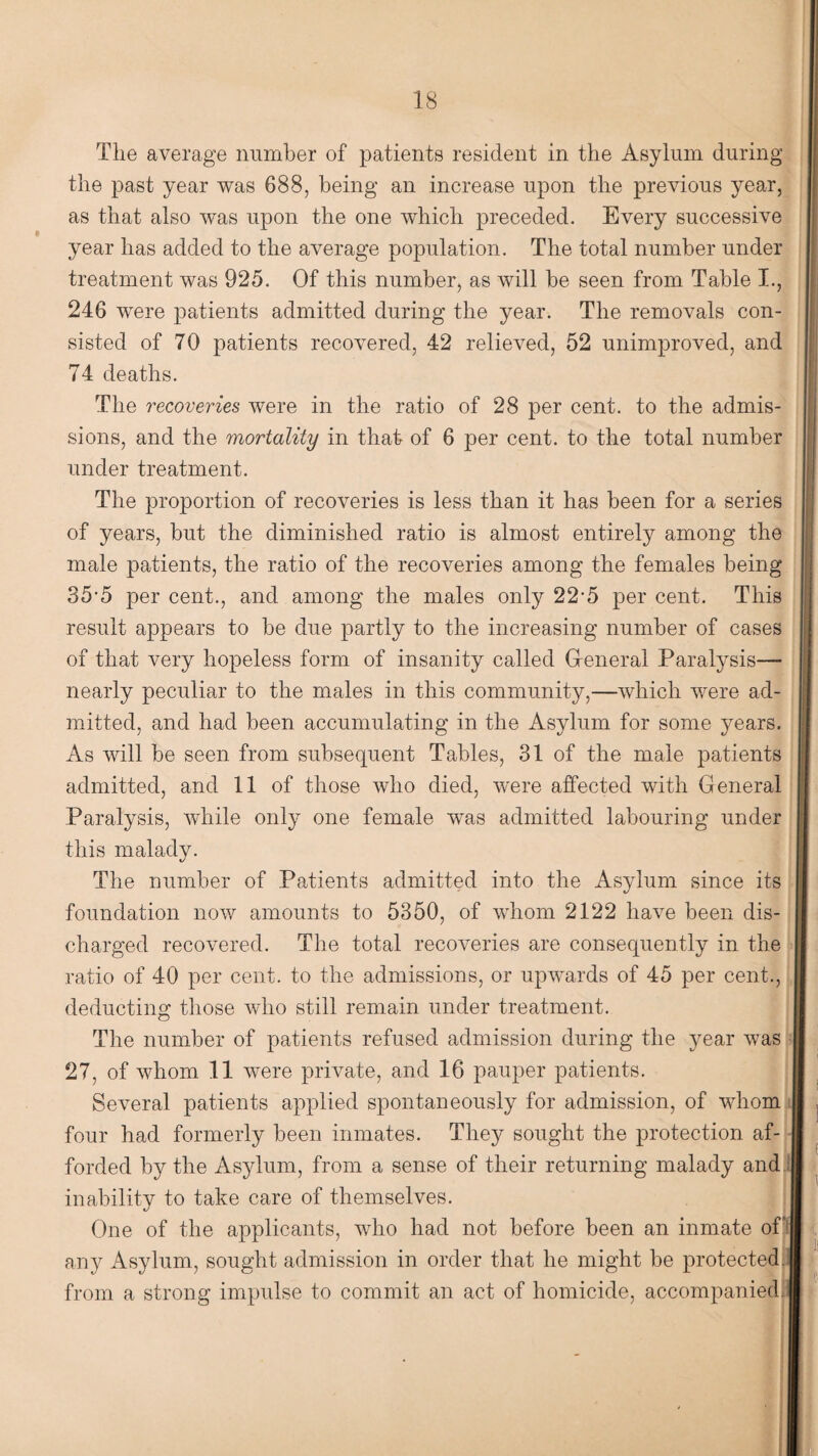 The average number of patients resident in the Asylum during the past year was 688, being an increase upon the previous year, as that also was upon the one which preceded. Every successive year has added to the average population. The total number under treatment was 925. Of this number, as will be seen from Table I., 246 were patients admitted during the year. The removals con¬ sisted of 70 patients recovered, 42 relieved, 52 unimproved, and 74 deaths. The recoveries were in the ratio of 28 per cent, to the admis¬ sions, and the mortality in that of 6 per cent, to the total number under treatment. The proportion of recoveries is less than it has been for a series of years, but the diminished ratio is almost entirely among the male patients, the ratio of the recoveries among the females being 35-5 per cent., and among the males only 22-5 per cent. This result appears to be due partly to the increasing number of cases of that very hopeless form of insanity called General Paralysis— nearly peculiar to the males in this community,—which were ad¬ mitted, and had been accumulating in the Asylum for some years. As will be seen from subsequent Tables, 31 of the male patients admitted, and 11 of those who died, were affected with General Paralysis, while only one female wTas admitted labouring under this malady. The number of Patients admitted into the Asylum since its foundation now amounts to 5350, of whom 2122 have been dis- i charged recovered. The total recoveries are consequently in the [I ratio of 40 per cent, to the admissions, or upwards of 45 per cent., deducting those who still remain under treatment. The number of patients refused admission during the year was i 27, of whom 11 were private, and 16 pauper patients. Several patients applied spontaneously for admission, of whom four had formerly been inmates. They sought the protection af- forded by the Asylum, from a sense of their returning malady and inability to take care of themselves. One of the applicants, who had not before been an inmate of! any Asylum, sought admission in order that he might be protected. | from a strong impulse to commit an act of homicide, accompanied.I