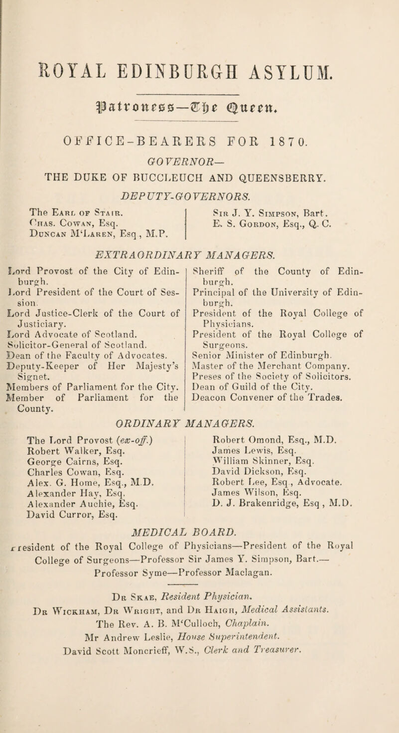 ROYAL EDINBURGH ASYLUM. $atrotu03—&\yt Qttfim, OFFICE-BEARERS FOR 187 0. GOVERNOR— THE DUKE OF BUCCLEUCH AND QUEENSBERRY. DEP UTY-GOVERNORS. The Earl of Stair. Sir J. Y. Simpson, Bart. Cnas. Cowan, Esq. E, S. Gordon, Esq., Q. C. Duncan M‘Laren, Esq , M„P. EXTRAORDINARY MANAGERS. Lord Provost of the Citv of Edin- J burgh. Lord President of the Court of Ses¬ sion. Lord Justice-Clerk of the Court of Justiciary. Lord Advocate of Scotland. Sulicitor-General of Scotland. Dean of the Faculty of Advocates. Deputy-Keeper of Her Majesty’s Signet. Members of Parliament for the City. Member of Parliament for the County. ORDINARY The Lord Provost (ex-off.) Robert Walker, Esq. George Cairns, Esq. Charles Cowan, Esq. Alex. G. Home, Esq., M D. Alexander Hay, Esq. Alexander Auchie, Esq. David Curror, Esq. Sheriff of the County of Edin¬ burgh. Principal of the University of Edin¬ burgh. President of the Royal College of Physicians. President of the Royal College of Surgeons. Senior Minister of Edinburgh. Master of the Merchant Company. Preses of the Society of Solicitors. Dean of Guild of the City. Deacon Convener of the Trades. MANAGERS. Robert Omond, Esq., M.D. James Lewis, Esq. William Skinner, Esq. David Dickson, Esq. Robert Lee, Esq , Advocate. James Wilson, Esq. D. J. Brakenridge, Esq , M.D. MEDICAL BOARD. rresident of the Royal College of Physicians—President of the Royal College of Surgeons—Professor Sir James Y. Simpson, Bart.— Professor Syme—Professor Maclagan. Dr Skae, Resident Physician. Dr Wickham, Dr Wright, and Dr IIaigh, Medical Assistants. The Rev. A. B. M‘Culloch, Chaplain. Mr Andrew Leslie, House Super intend,ent. David Scott Moncrieff, W.S., Clerk and Treasurer.