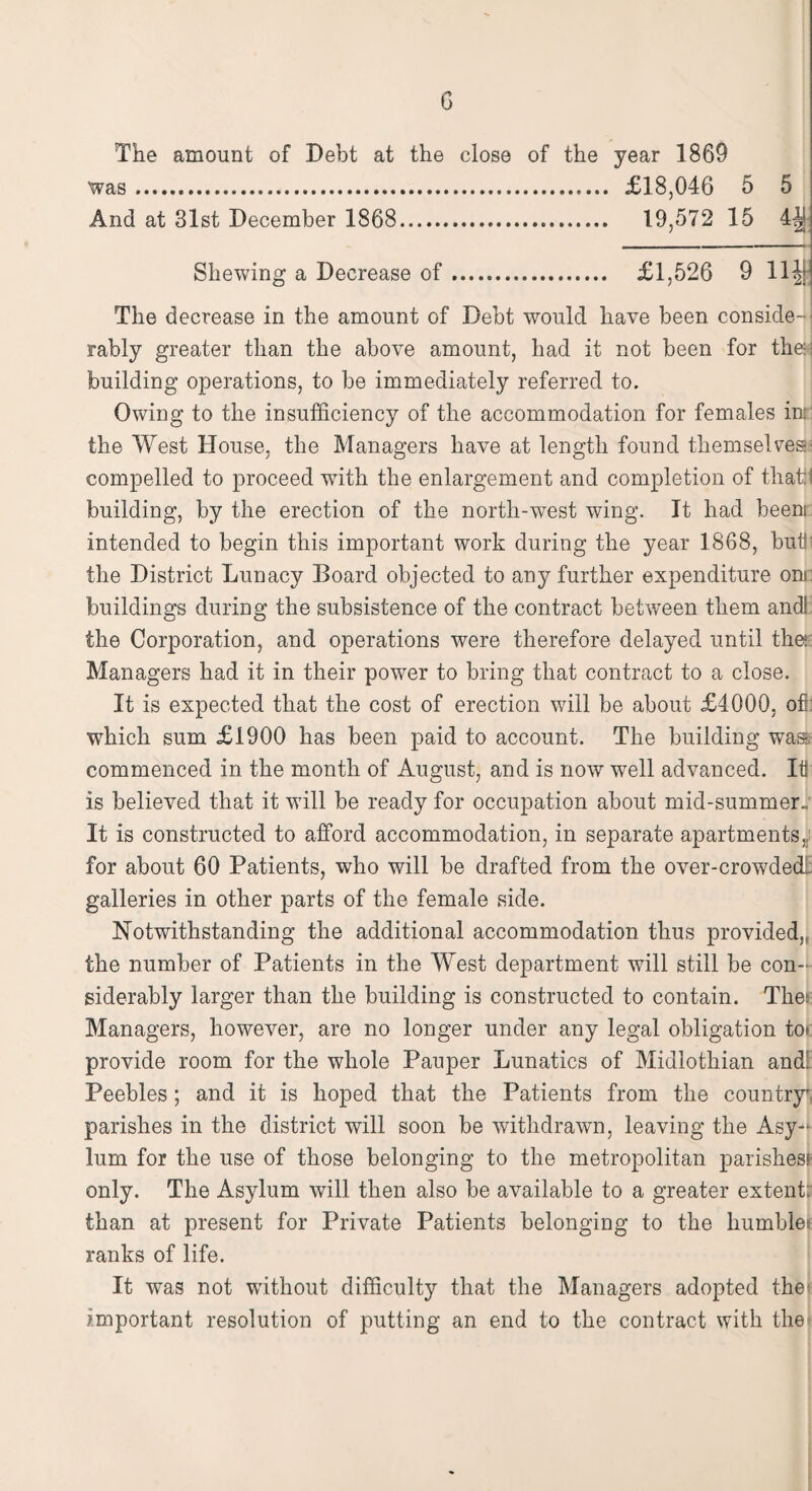 G The amount of Debt at the close of the year 1869 was. £18,046 5 5 And at 31st December 1868. 19,572 15 Shewing a Decrease of. £1,526 9 lltf The decrease in the amount of Debt would have been conside¬ rably greater than the above amount, had it not been for the: building operations, to be immediately referred to. Owing to the insufficiency of the accommodation for females in: the West House, the Managers have at length found themselves compelled to proceed with the enlargement and completion of that I building, by the erection of the north-west wing. It had beens intended to begin this important work during the year 1868, but! the District Lunacy Hoard objected to any further expenditure ons buildings during the subsistence of the contract between them and! the Corporation, and operations were therefore delayed until the: Managers had it in their power to bring that contract to a close. It is expected that the cost of erection wdll be about £4000, of: which sum £1900 has been paid to account. The building was, commenced in the month of August, and is now well advanced. Itf is believed that it will be ready for occupation about mid-summer.; It is constructed to afford accommodation, in separate apartments, for about 60 Patients, who will be drafted from the over-crow7dedl galleries in other parts of the female side. Notwithstanding the additional accommodation thus provided,, the number of Patients in the West department will still be con¬ siderably larger than the building is constructed to contain. The: Managers, however, are no longer under any legal obligation to> provide room for the whole Pauper Lunatics of Midlothian and! Peebles; and it is hoped that the Patients from the country' parishes in the district will soon be withdrawn, leaving the Asy-‘ lum for the use of those belonging to the metropolitan parishes! only. The Asylum will then also be available to a greater extent: than at present for Private Patients belonging to the humble: ranks of life. It was not without difficulty that the Managers adopted the* important resolution of putting an end to the contract with the