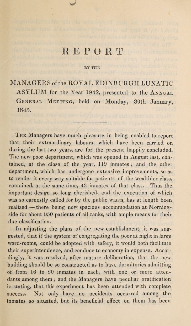 R E P O R T BY THE MANAGERS of the ROYAL EDINBURGH LUNATIC ASYLUM for the Year 1842, presented to the Annual General Meeting, held on Monday, 30th January, 1843. The Managers have much pleasure in being enabled to report that their extraordinary labours, which have been carried on during the last two years, are for the present happily concluded. The new poor department, which was opened in August last, con¬ tained, at the close of the year, 119 inmates; and the other department, which has undergone extensive improvements, so as to render it every way suitable for patients of the wealthier class, contained, at the same time, 43 inmates of that class. Thus the important design so long cherished, and the execution of which was so earnestly called for by the public wants, has at length been realized *— there being now spacious accommodation at Morning- side for about 350 patients of all ranks, with ample means for their due classification. In adjusting the plans of the new establishment, it was sug¬ gested, that if the system of congregating the poor at night in large ward-rooms, could be adopted with safety, it would both facilitate their superintendence, and conduce to economy in expense. Accor¬ dingly, it was resolved, after mature deliberation, that the new building should be so constructed as to have dormitories admitting of from 16 to 20 inmates in each, with one or more atten¬ dants among them; and the Managers have peculiar gratification in stating, that this experiment has been attended with complete success. Not only have no accidents occurred among the inmates so situated, but its beneficial effect on them has been