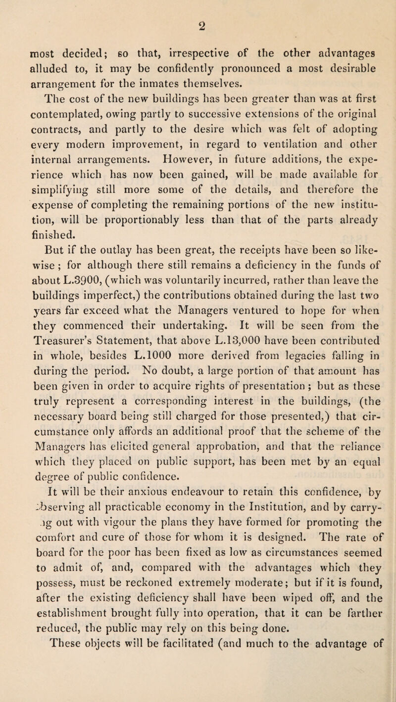 most decided; 60 that, irrespective of the other advantages alluded to, it may be confidently pronounced a most desirable arrangement for the inmates themselves. The cost of the new buildings has been greater than was at first contemplated, owing partly to successive extensions of the original contracts, and partly to the desire which was felt of adopting every modern improvement, in regard to ventilation and other internal arrangements. However, in future additions, the expe¬ rience which has now been gained, will be made available for simplifying still more some of the details, and therefore the expense of completing the remaining portions of the new institu¬ tion, will be proportionably less than that of the parts already finished. But if the outlay has been great, the receipts have been so like¬ wise ; for although there still remains a deficiency in the funds of about L.3900, (which was voluntarily incurred, rather than leave the buildings imperfect,) the contributions obtained during the last two years far exceed what the Managers ventured to hope for when they commenced their undertaking. It will be seen from the Treasurer’s Statement, that above L.13,000 have been contributed in whole, besides L.1000 more derived from legacies falling in during the period. No doubt, a large portion of that amount has been given in order to acquire rights of presentation; but as these truly represent a corresponding interest in the buildings, (the necessary board being still charged for those presented,) that cir¬ cumstance only affords an additional proof that the scheme of the Managers has elicited general approbation, and that the reliance which they placed on public support, has been met by an equal degree of public confidence. It will be their anxious endeavour to retain this confidence, by observing all practicable economy in the Institution, and by carry- ig out with vigour the plans they have formed for promoting the comfort and cure of those for whom it is designed. The rate of board for the poor has been fixed as low as circumstances seemed to admit of, and, compared with the advantages which they possess, must be reckoned extremely moderate; but if it is found, after the existing deficiency shall have been wiped off, and the establishment brought fully into operation, that it can be farther reduced, the public may rely on this being done. These objects will be facilitated (and much to the advantage of