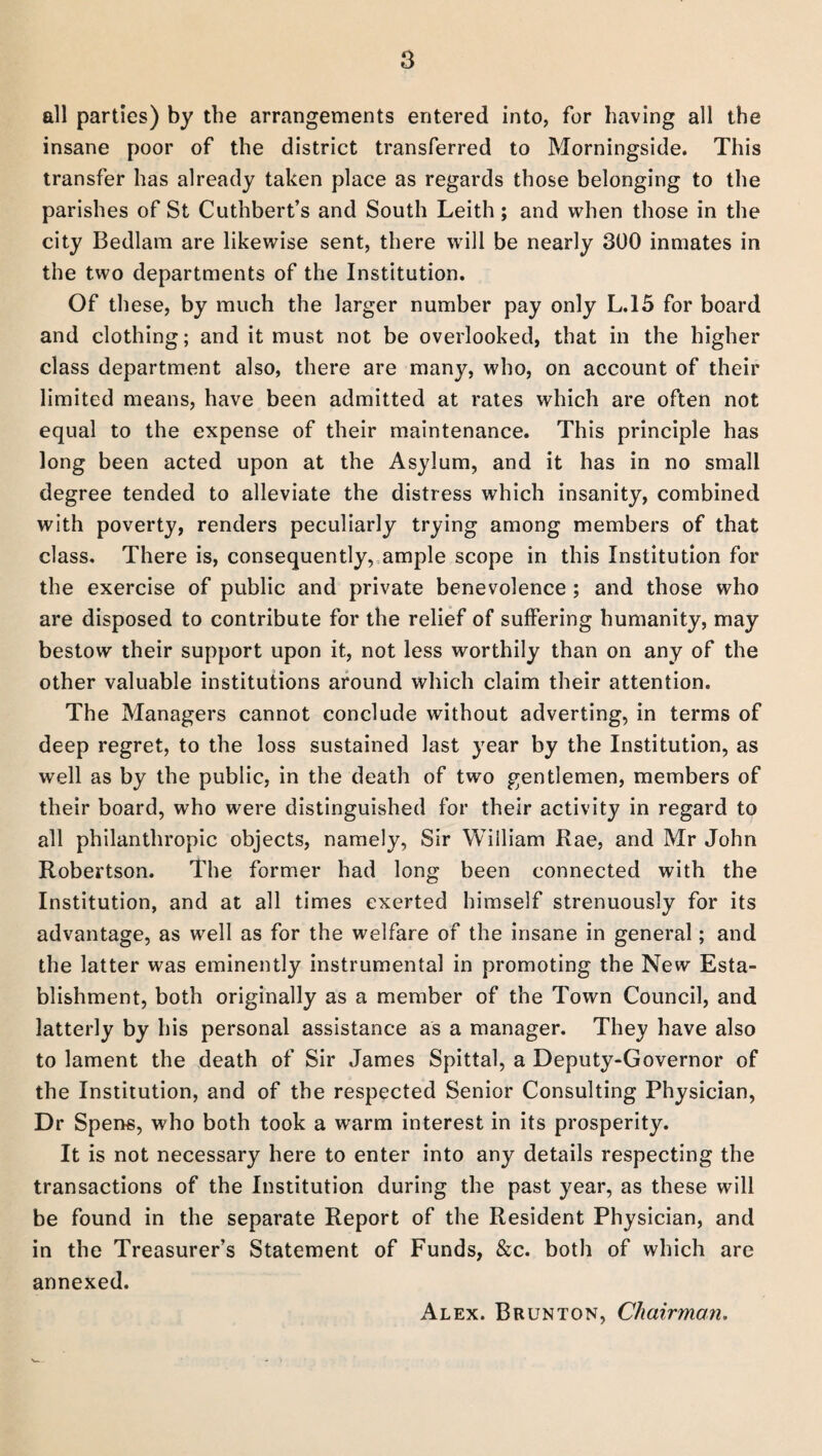 all parties) by the arrangements entered into, for having all the insane poor of the district transferred to Morningside. This transfer has already taken place as regards those belonging to the parishes of St Cuthbert’s and South Leith; and when those in the city Bedlam are likewise sent, there will be nearly 300 inmates in the two departments of the Institution. Of these, by much the larger number pay only L.15 for board and clothing; and it must not be overlooked, that in the higher class department also, there are many, who, on account of their limited means, have been admitted at rates which are often not equal to the expense of their maintenance. This principle has long been acted upon at the Asylum, and it has in no small degree tended to alleviate the distress which insanity, combined with poverty, renders peculiarly trying among members of that class. There is, consequently, ample scope in this Institution for the exercise of public and private benevolence ; and those who are disposed to contribute for the relief of suffering humanity, may bestow their support upon it, not less worthily than on any of the other valuable institutions around which claim their attention. The Managers cannot conclude without adverting, in terms of deep regret, to the loss sustained last year by the Institution, as well as by the public, in the death of two gentlemen, members of their board, who were distinguished for their activity in regard to all philanthropic objects, namely, Sir William Rae, and Mr John Robertson. The former had long been connected with the Institution, and at all times exerted himself strenuously for its advantage, as well as for the welfare of the insane in general; and the latter was eminently instrumental in promoting the New Esta¬ blishment, both originally as a member of the Town Council, and latterly by his personal assistance as a manager. They have also to lament the death of Sir James Spittal, a Deputy-Governor of the Institution, and of the respected Senior Consulting Physician, Dr Spens, who both took a warm interest in its prosperity. It is not necessary here to enter into any details respecting the transactions of the Institution during the past year, as these will be found in the separate Report of the Resident Physician, and in the Treasurer’s Statement of Funds, &c. both of which are annexed. Alex. Brunton, Chairman.