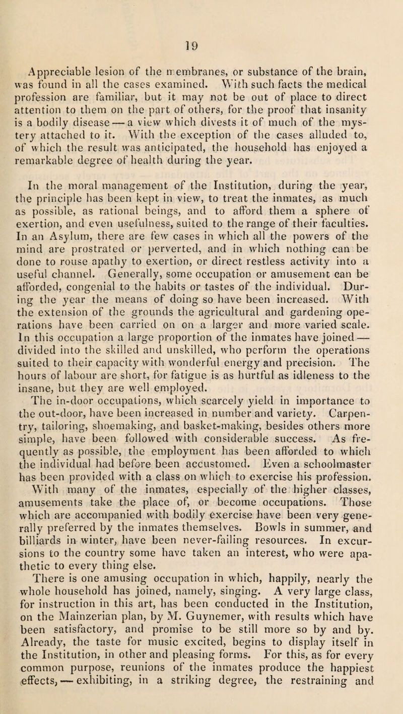 Appreciable lesion of the membranes, or substance of the brain, was found in all the cases examined. With such facts the medical profession are familiar, but it may not be out of place to direct attention to them on the part of others, for the proof that insanity is a bodily disease—a view which divests it of much of the mys¬ tery attached to it. With the exception of the cases alluded to, of which the result was anticipated, the household has enjoyed a remarkable degree of health during the year. In the moral management of the Institution, during the year, the principle has been kept in view, to treat the inmates, as much as possible, as rational beings, and to afford them a sphere of exertion, and even usefulness, suited to the range of their faculties. In an Asylum, there are few cases in which all the powers of the mind are prostrated or perverted, and in which nothing can be done to rouse apathy to exertion, or direct restless activity into a useful channel. Generally, some occupation or amusement can be afforded, congenial to the habits or tastes of the individual. Dur¬ ing the year the means of doing so have been increased. With the extension of the grounds the agricultural and gardening ope¬ rations have been carried on on a larger and more varied scale. In this occupation a large proportion of the inmates have joined — divided into the skilled and unskilled, who perform the operations suited to their capacity with wonderful energy and precision. The hours of labour are short, for fatigue is as hurtful as idleness to the insane, but they are well employed. The in-door occupations, which scarcely yield in importance to the out-door, have been increased in number and variety. Carpen¬ try, tailoring, shoemaking, and basket-making, besides others more simple, have been followed with considerable success. As fre¬ quently as possible, the employment has been afforded to which the individual had before been accustomed. Even a schoolmaster has been provided with a class on which to exercise his profession. With many of the inmates, especially of the higher classes, amusements take the place of, or become occupations. Those which are accompanied with bodily exercise have been very gene¬ rally preferred by the inmates themselves. Bowls in summer, and billiards in winter, have been never-failing resources. In excur¬ sions to the country some have taken an interest, who were apa¬ thetic to every thing else. There is one amusing occupation in which, happily, nearly the whole household has joined, namely, singing. A very large class, for instruction in this art, has been conducted in the Institution, on the Mainzerian plan, by M. Guynemer, with results which have been satisfactory, and promise to be still more so by and by. Already, the taste for music excited, begins to display itself in the Institution, in other and pleasing forms. For this, as for every common purpose, reunions of the inmates produce the happiest effects, — exhibiting, in a striking degree, the restraining and