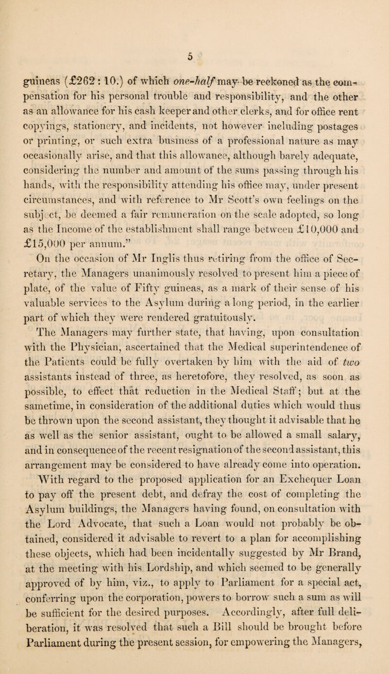 guineas (£262 : 10.) of which one-half may- be reckoned as the corn^ pensation for his personal trouble and responsibility, and the other as an allowance for his cash keeper and other clerks, and for office rent copyings, stationery, and incidents, not however including postages or printing, or such extra business of a professional nature as may occasionally arise, and that this allowance, although barely adequate, considering the number and amount of the sums passing through his hands, with the responsibility attending his office may, under present circumstances, and with reference to Mr Scott's own feelings on the subject, be deemed a fair remuneration on the scale adopted, so long as the Income of the establishment shall range between £10,000 and £15,000 per annum.” On the occasion of Mr Inglis thus retiring from the office of Sec¬ retary, the Managers unanimously resolved to present him a piece of plate, of the value of Fifty guineas, as a mark of their sense of his valuable services to the Asylum during along period, in the earlier part of which they were rendered gratuitously. The Managers may further state, that having, upon consultation with the Physician, ascertained that the Medical superintendence of the Patients could be fully overtaken by him with the aid of two assistants instead of three, as heretofore, they resolved, as soon as possible, to effect that reduction in the Medical Staff; but at the sametime, in consideration of the additional duties which Avould thus be thrown upon the second assistant, they thought it advisable that he as well as the senior assistant, ought to be allowed a small salary, and in consequence of the recent resignation of the second assistant, this arrangement may be considered to have already come into operation. With regard to the proposed application for an Exchequer Loan to pay off the present debt, and defray the cost of completing the Asylum buildings, the Managers having found, on consultation with the Lord Advocate, that such a Loan would not probably be ob¬ tained, considered it advisable to revert to a plan for accomplishing these objects, which had been incidentally suggested by Mr Brand, at the meeting with his Lordship, and which seemed to be generally approved of by him, viz., to apply to Parliament for a special act, conferring upon the corporation, powers to borrow such a sum as will be sufficient for the desired purposes. Accordingly, after full deli¬ beration, it was resolved that such a Bill should be brought before Parliament during the present session, for empowering the Managers,