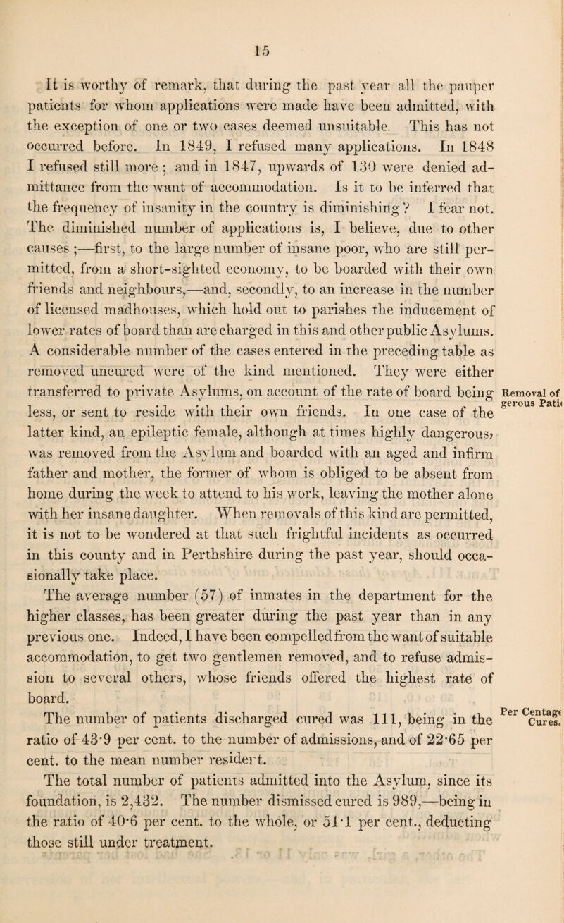 It is worthy of remark, that during the past year all the pauper patients for whom applications were made have been admitted, with the exception of one or two cases deemed unsuitable. This has not occurred before. In 1849, I refused many applications. In 1848 I refused still more ; and in 1847, upwards of 139 were denied ad¬ mittance from the want of accommodation. Is it to be inferred that the frequency of insanity in the country is diminishing ? I fear not. The diminished number of applications is, I believe, due to other causes ;—first, to the large number of insane poor, who are still per¬ mitted, from a short-sighted economy, to be boarded with their own friends and neighbours,—and, secondly, to an increase in the number of licensed madhouses, which hold out to parishes the inducement of lower rates of board than are charged in this and other public Asylums. A considerable number of the cases entered in the preceding table as removed uncured were of the kind mentioned. They were either transferred to private Asylums, on account of the rate of board being less, or sent to reside with their own friends. In one case of the latter kind, an epileptic female, although at times highly dangerous? was removed from the Asylum and boarded with an aged and infirm father and mother, the former of whom is obliged to be absent from home during the week to attend to his work, leaving the mother alone with her insane daughter. When removals of this kind are permitted, it is not to be ’wondered at that such frightful incidents as occurred in this county and in Perthshire during the past year, should occa¬ sionally take place. The average number (57) of inmates in the department for the higher classes, has been greater during the past year than in any previous one. Indeed, I have been compelled from the want of suitable accommodation, to get tw'o gentlemen removed, and to refuse admis¬ sion to several others, wdiose friends offered the highest rate of board. The number of patients discharged cured was 111, being in the ratio of 43*9 per cent, to the number of admissions, and of 22*65 per cent, to the mean number resident. The total number of patients admitted into the Asylum, since its foundation, is 2,432. The number dismissed cured is 989,—being in the ratio of 40*6 per cent, to the whole, or 51*1 per cent., deducting those still under treatment. Removal of gerous Patii Per Centage Cures.