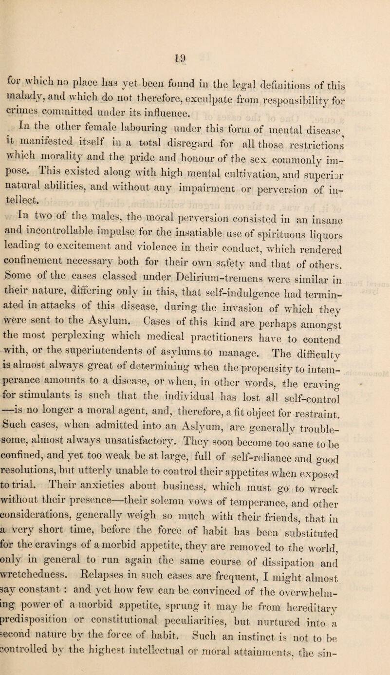 for which no place has yet been found in the legal definitions of this malady, and which do not therefore, exculpate from responsibility for crimes committed under its influence. in the other female labouring under this form of mental disease it manifested itself in a total disregard for all those restrictions which morality and the pride and honour of the sex commonly im¬ pose. This existed along with high mental cultivation, and superior natural abilities, and without any impairment or perversion of in¬ tellect. In two of the males, the moral perversion consisted in an insane and incontrollable impulse for the insatiable use of spirituous liquors leading to excitement and violence in their conduct, which rendered confinement necessary both for their own safety and that of others. Some of the cases classed under Delirium-tremens were similar in their nature, differing only in this, that self-indulgence had termin¬ ated in attacks of this disease, during the invasion of which they were sent to the Asylum. Cases of this kind are perhaps amongst the most perplexing which medical practitioners have to contend with, or the superintendents of asylums to manage. The difficulty is almost always great of determining when the propensity to intem¬ perance amounts to a disease, or when, in other words, the craving for stimulants is such that the individual has lost all self-control —is no longer a moral agent, and, therefore, a fit object for restraint. Such cases, when admitted into an Aslyum, are generally trouble¬ some, almost always unsatisfactory. They soon become too sane to be confined, and yet too weak be at large, full of self-reliance and good resolutions, but utterly unable to control their appetites when exposed to trial. 1 heir anxieties about business, which must go to wreck without their presence—their solemn vows of temperance, and other considerations, generally weigh so much with their friends, that in a very short time, before the force of habit has been substituted for the cravings of a morbid appetite, they are removed to the world only in general to run again the same course of dissipation and wretchedness. Relapses in such cases are frequent, I might almost say constant : and yet how few can be convinced of the overwhelm¬ ing power of a morbid appetite, sprung it may be from hereditary predisposition or constitutional peculiarities, but nurtured into a second nature by the force of habit. Such an instinct is not to be controlled by the highest intellectual or moral attainments, the sin-