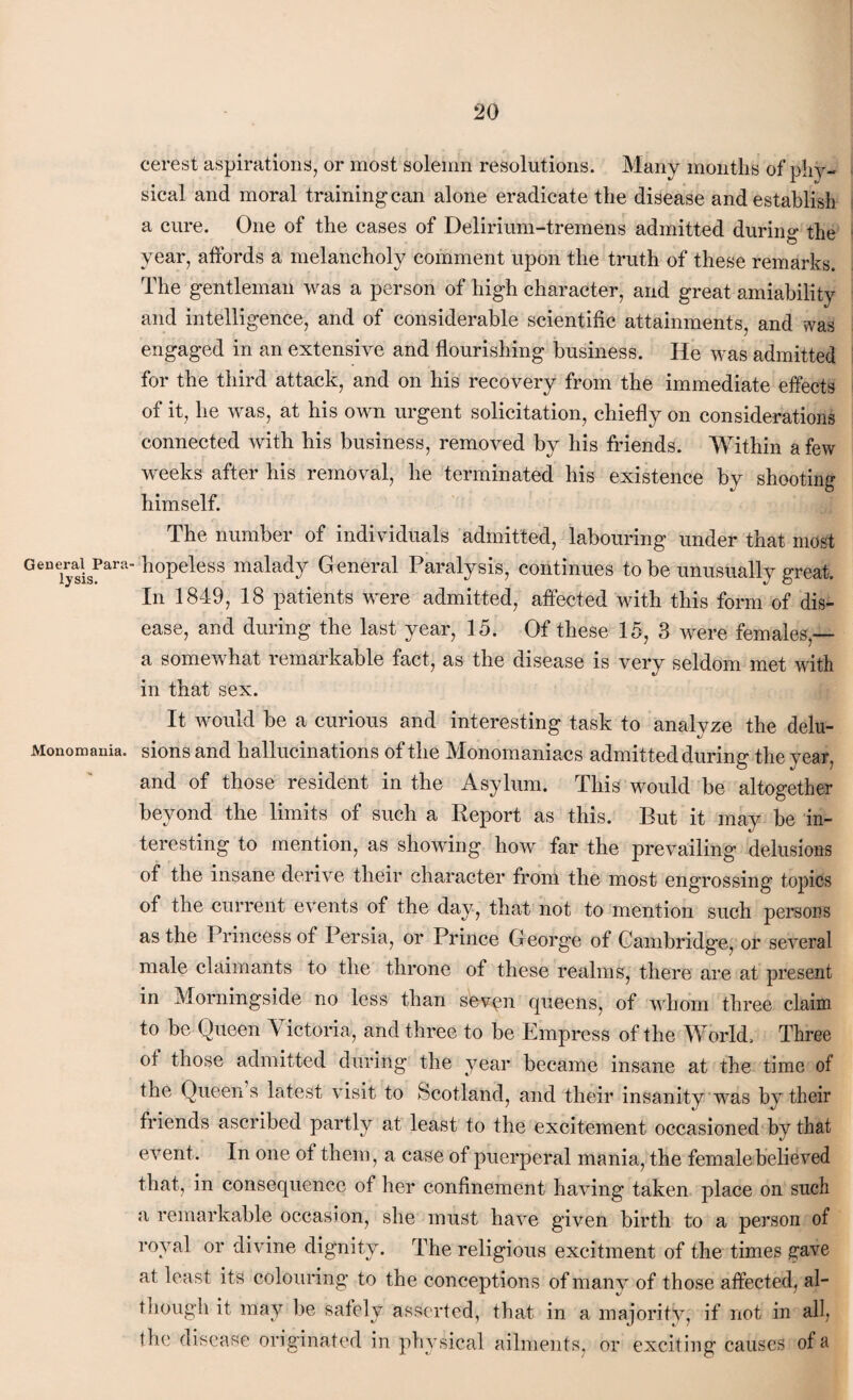 General Para lysis. Monomania. cerest aspirations, or most solemn resolutions. Many months of phy¬ sical and moral training can alone eradicate the disease and establish a cure. One of the cases of Delirium-tremens admitted during the year, affords a melancholy comment upon the truth of these remarks. The gentleman was a person of high character, and great amiability and intelligence, and of considerable scientific attainments, and was engaged in an extensive and flourishing business. He was admitted for the third attack, and on his recovery from the immediate effects of it, he was, at his own urgent solicitation, chiefly on considerations connected with his business, removed by his friends. Within a few weeks after his removal, he terminated his existence by shooting himself. The number of individuals admitted, labouring under that most hopeless malady General Paralysis, continues to be unusually great. In 1849, 18 patients were admitted, affected with this form of dis¬ ease, and during the last year, 15. Of these 15, 3 were females,— a somewhat remarkable fact, as the disease is very seldom met with in that sex. It would be a curious and interesting task to analyze the delu¬ sions and hallucinations of the Monomaniacs admitted during the year, and of those resident in the Asylum. This would be altogether beyond the limits of such a Report as this. But it may be in¬ teresting to mention, as showing how far the prevailing delusions of the insane derive their character from the most engrossing topics of the current events of the day, that not to mention such persons as the Princess of Persia, or Prince G eorge of Cambridge, or several male claimants to the throne of these realms, there are at present in Morningside no less than seven queens, of whom three claim to be Queen 4 ictoria, and three to be Empress of the World, Three of those admitted during the year became insane at the time of the Queens latest visit to Scotland, and their insanity was by their friends ascribed partly at least to the excitement occasioned by that event. In one of them, a case of puerperal mania, the female believed that, in consequence of her confinement having taken place on such a remarkable occasion, she must have given birth to a person of royal or divine dignity. The religious excitment of the times gave at least its colouring to the conceptions of many of those affected, al¬ though it may be safely asserted, that in a majority, if not in all, the disease originated in physical ailments, or exciting causes of a