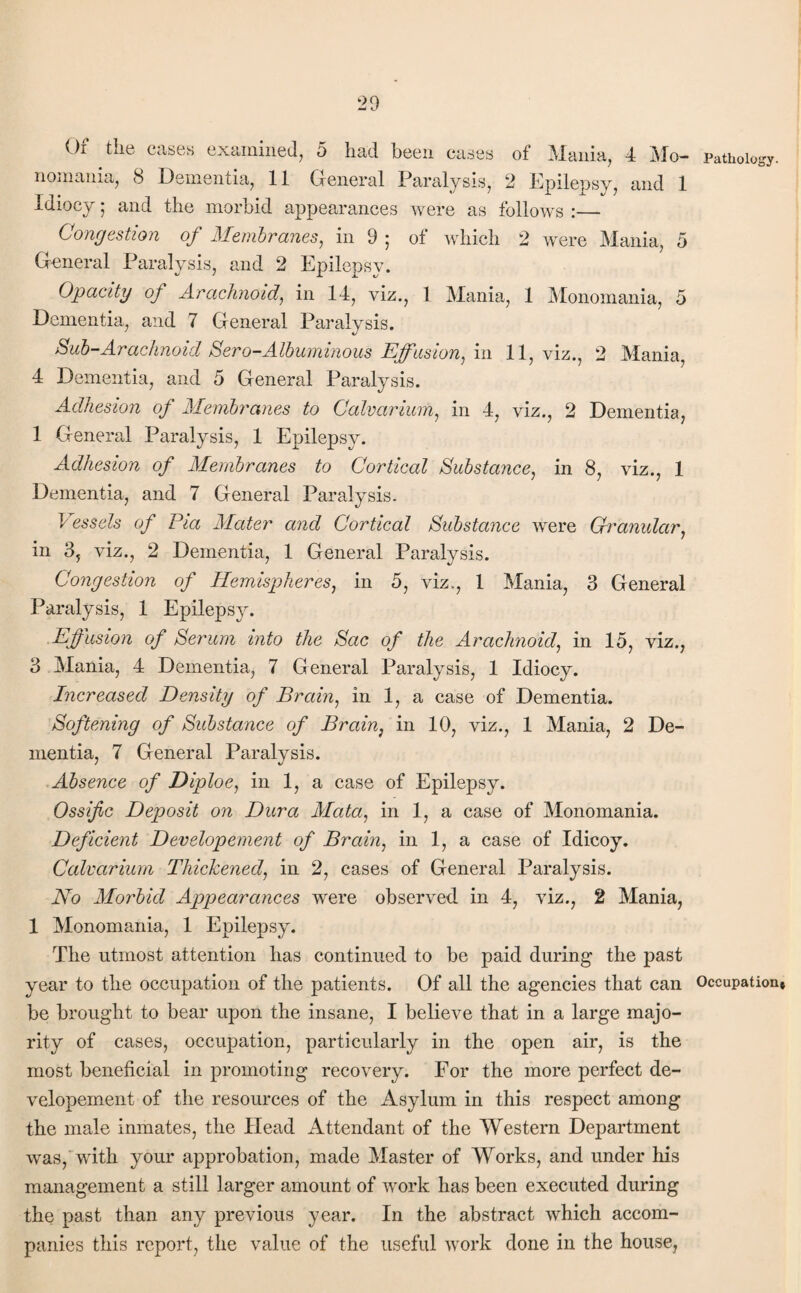 Pathology. Of the cases examined, 5 had been cases of Mania, 4 Mo¬ nomania, 8 Dementia, 11 General Paralysis, 2 Epilepsy, and 1 Idiocy; and the morbid appearances were as follows :— Congestion of Membranes, in 9 ; of which 2 were Mania, 5 General Paralysis, and 2 Epilepsy. Opacity of Arachnoid, in 14, viz., 1 Mania, 1 Monomania, 5 Dementia, and 7 General Paralysis. Sub-Araclmoid Sero-Albuminous Effusion, in 11, viz., 2 Mania, 4 Dementia, and 5 General Paralysis. Adhesion of Membranes to Calvarium, in 4, viz., 2 Dementia, 1 General Paralysis, 1 Epilepsy. Adhesion of Membranes to Cortical Substance, in 8, viz., 1 Dementia, and 7 General Paralysis. Vessels of Pia Alater and Cortical Substance were Granular, in 3, viz., 2 Dementia, 1 General Paralysis. Congestion of Hemispheres, in 5, viz., 1 Mania, 3 General Paralysis, 1 Epilepsy. Effusion of Serum into the Sac of the Arachnoid, in 15, viz., 3 Mania, 4 Dementia, 7 General Paralysis, 1 Idiocy. Increased Density of Brain, in 1, a case of Dementia. Softening of Substance of Brain, in 10, viz., 1 Mania, 2 De¬ mentia, 7 General Paralysis. Absence of Diploe, in 1, a case of Epilepsy. Ossific Deposit on Dura Mata, in 1, a case of Monomania. Deficient Developement of Brain, in 1, a case of Idicoy. Calvarium Thickened, in 2, cases of General Paralysis. No Morbid Appearances were observed, in 4, viz., 2 Mania, 1 Monomania, 1 Epilepsy. The utmost attention has continued to be paid during the past year to the occupation of the patients. Of all the agencies that can Occupation* be brought to bear upon the insane, I believe that in a large majo¬ rity of cases, occupation, particularly in the open air, is the most beneficial in promoting recovery. For the more perfect de¬ velopement of the resources of the Asylum in this respect among the male inmates, the Head Attendant of the Western Department was, with your approbation, made Master of Works, and under his management a still larger amount of work has been executed during the past than any previous year. In the abstract which accom¬ panies this report, the value of the useful work done in the house,