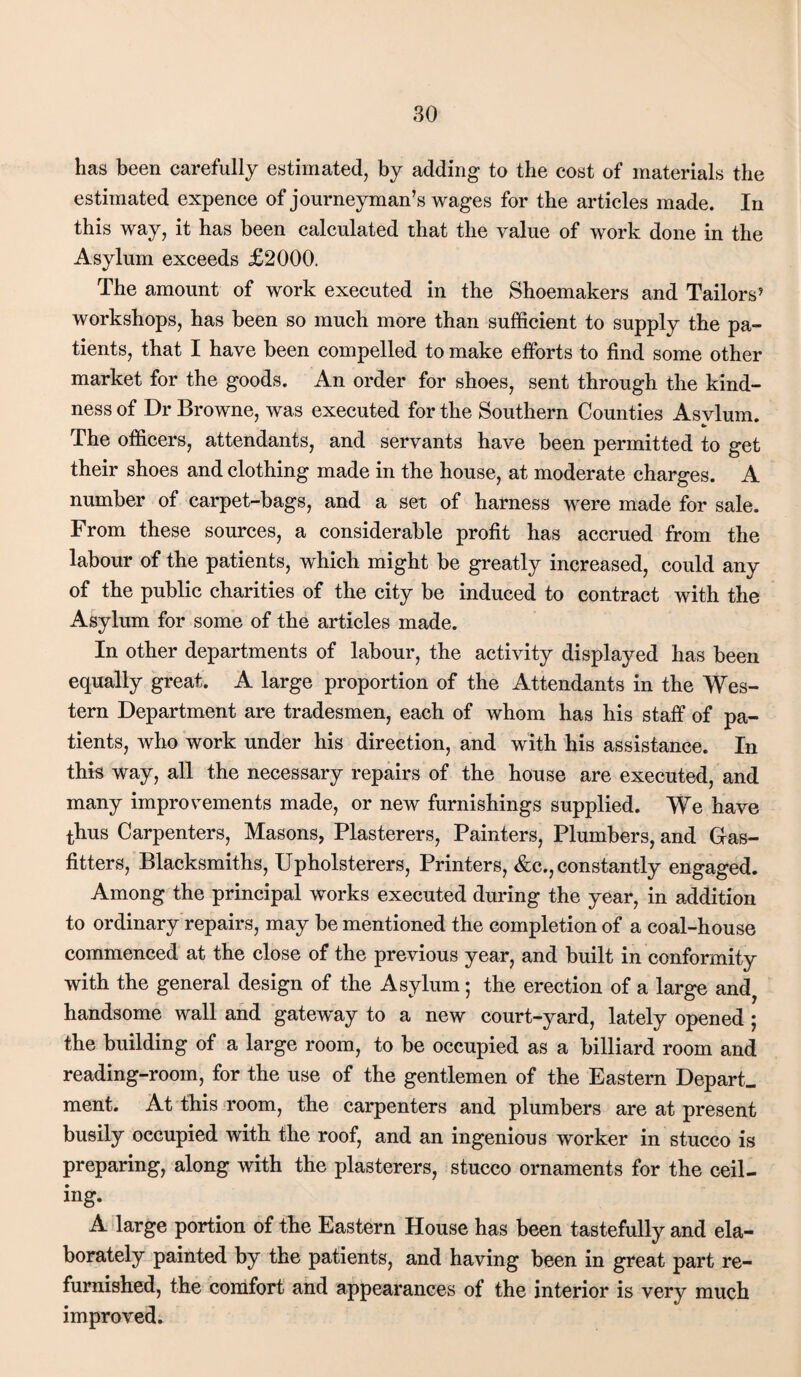 has been carefully estimated, by adding to the cost of materials the estimated expence of journeyman’s wages for the articles made. In this way, it has been calculated that the value of work done in the Asylum exceeds £2000. The amount of work executed in the Shoemakers and Tailors’ workshops, has been so much more than sufficient to supply the pa¬ tients, that I have been compelled to make efforts to find some other market for the goods. An order for shoes, sent through the kind¬ ness of Dr Browne, was executed for the Southern Counties Asvlum. c» The officers, attendants, and servants have been permitted to get their shoes and clothing made in the house, at moderate charges. A number of carpet-bags, and a set of harness were made for sale. From these sources, a considerable profit has accrued from the labour of the patients, which might be greatly increased, could any of the public charities of the city be induced to contract with the Asylum for some of the articles made. In other departments of labour, the activity displayed has been equally great. A large proportion of the Attendants in the Wes¬ tern Department are tradesmen, each of whom has his staff of pa¬ tients, who work under his direction, and with his assistance. In this way, all the necessary repairs of the house are executed, and many improvements made, or new furnishings supplied. We have thus Carpenters, Masons, Plasterers, Painters, Plumbers, and Gas- fitters, Blacksmiths, Upholsterers, Printers, &c., constantly engaged. Among the principal works executed during the year, in addition to ordinary repairs, may be mentioned the completion of a coal-house commenced at the close of the previous year, and built in conformity with the general design of the Asylum; the erection of a large and, handsome wall and gateway to a new court-yard, lately opened ; the building of a large room, to be occupied as a billiard room and reading-room, for the use of the gentlemen of the Eastern Depart, ment. At this room, the carpenters and plumbers are at present busily occupied with the roof, and an ingenious worker in stucco is preparing, along with the plasterers, stucco ornaments for the ceil¬ ing. A large portion of the Eastern House has been tastefully and ela¬ borately painted by the patients, and having been in great part re¬ furnished, the comfort and appearances of the interior is very much improved.