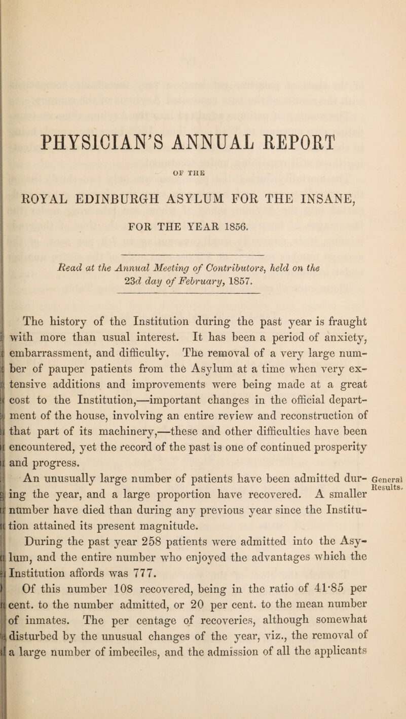 PHYSICIAN’S ANNUAL REPORT OF THE ROYAL EDINBURGH ASYLUM FOR THE INSANE, FOR THE YEAR 1856. Read at the Annual Meeting of Contributors, held on the 23d day of February, 1857. The history of the Institution during the past year is fraught with more than usual interest. It has been a period of anxiety, embarrassment, and difficulty. The removal of a very large num¬ ber of pauper patients from the Asylum at a time when very ex¬ tensive additions and improvements were being made at a great cost to the Institution,—important changes in the official depart- Sment of the house, involving an entire review and reconstruction of that part of its machinery,—these and other difficulties have been [I encountered, yet the record of the past is one of continued prosperity and progress. An unusually large number of patients have been admitted dur- §. ing the year, and a large proportion have recovered. A smaller u number have died than during any previous year since the Institu¬ te tion attained its present magnitude. During the past year 258 patients were admitted into the Asy- ft. lum, and the entire number who enjoyed the advantages which the ;j Institution affords was 777. Of this number 108 recovered, being in the ratio of 4L85 per u cent, to the number admitted, or 20 per cent, to the mean number of inmates. The per centage of recoveries, although somewffiat i disturbed by the unusual changes of the year, viz., the removal of d a large number of imbeciles, and the admission of all the applicants General Results.