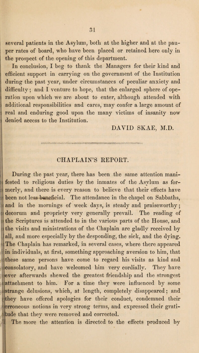 several patients in the Asylum, both at the higher and at the pau¬ per rates of board, who have been placed or retained here only in | the prospect of the opening of this department. In conclusion, I beg to thank the Managers for their kind and efficient support in carrying on the government of the Institution during the past year, under circumstances of peculiar anxiety and difficulty; and I venture to hope, that the enlarged sphere of ope- % ration upon which we are about to enter, although attended with } additional responsibilities and cares, may confer a large amount of real and enduring good upon the many victims of insanity now i denied access to the Institution. DAVID SKAE, M.D. CHAPLAIN’S REPORT. During the past year, there has been the same attention mani- i fested to religious duties by the inmates of the Asylum as for- n merly, and there is every reason to believe that their effects have : been not less beneficial. The attendance in the chapel on Sabbaths, and in the mornings of week days, is steady and praiseworthy 5 decorum and propriety very generally prevail. The reading of i the Scriptures is attended to in the various parts of the House, and >the visits and ministrations of the Chaplain are gladly received by I all, and more especially by the desponding, the sick, and the dying. U The Chaplain has remarked, in several cases, where there appeared ; in individuals, at first, something approaching aversion to him, that ! 9these same persons have come to regard his visits as kind and iconsolatory, and have welcomed him very cordially. They have Jj|ever afterwards shewed the greatest friendship and the strongest J;attachment to him. For a time they were influenced by some Estrange delusions, which, at length, completely disappeared; and flthey have offered apologies for their conduct, condemned their rroneous notions in very strong terms, and expressed their grati¬ tude that they were removed and corrected, fl The more the attention is directed to the effects produced by