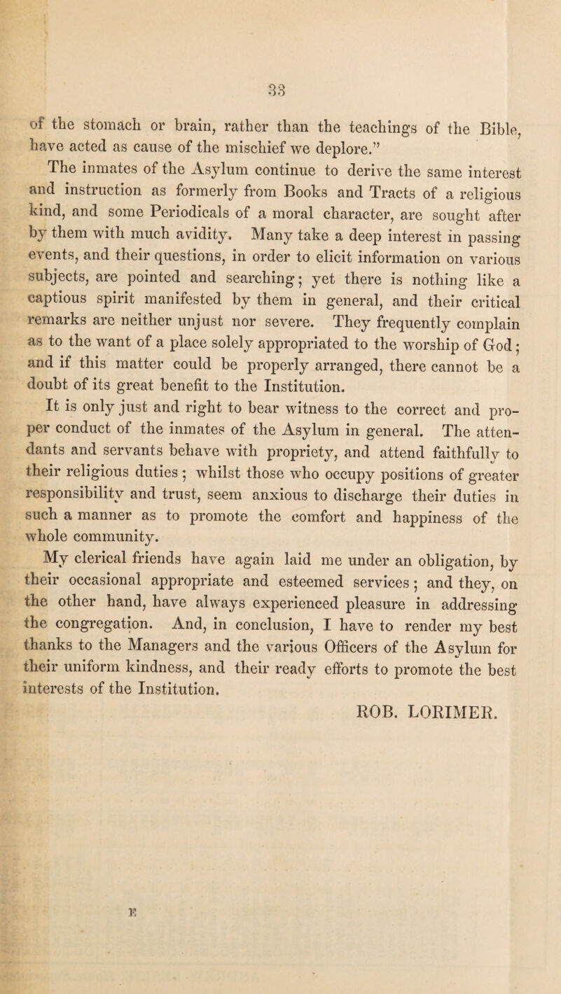 of the stomach or brain, rather than the teachings of the Bible, have acted as cause of the mischief we deplore.” The inmates of the Asylum continue to derive the same interest and instruction as formerly from Books and Tracts of a religious kind, and some Periodicals of a moral character, are sought after by them with much avidity. Many take a deep interest in passing events, and their questions, in order to elicit information on various subjects, are pointed and searching; yet there is nothing like a captious spirit manifested by them in general, and their critical remarks are neither unjust nor severe. They frequently complain as to the want of a place solely appropriated to the worship of God; and if this matter could be properly arranged, there cannot be a doubt of its great benefit to the Institution. It is only just and right to bear witness to the correct and pro¬ per conduct of the inmates of the Asylum in general. The atten¬ dants and servants behave with propriety, and attend faithfully to their religious duties; wdiilst those who occupy positions of greater responsibility and trust, seem anxious to discharge their duties in such a manner as to promote the comfort and happiness of the whole community. My clerical friends have again laid me under an obligation, by their occasional appropriate and esteemed services; and they, on the other hand, have always experienced pleasure in addressing the congregation. And, in conclusion, I have to render my best thanks to the Managers and the various Officers of the Asylum for their uniform kindness, and their ready efforts to promote the best interests of the Institution. ROB. LORIMER. E