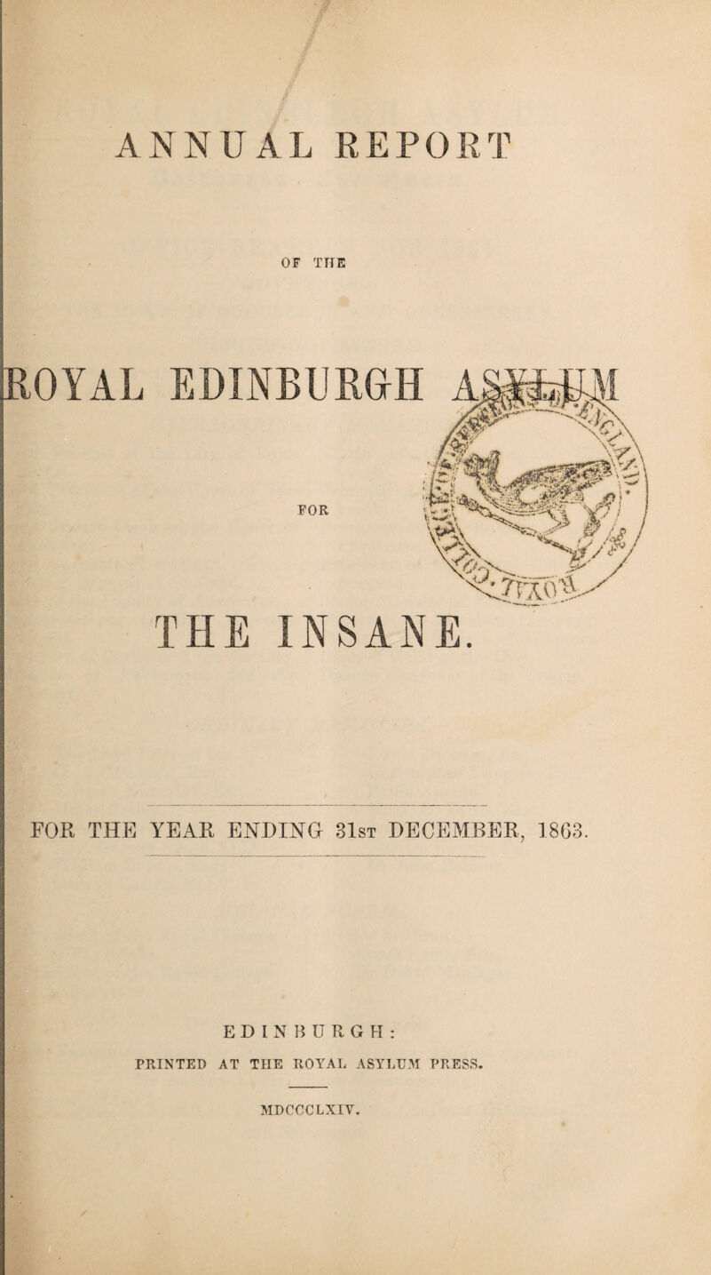 A NNUAL RE P0RT OF THE ROYAL EDINBURGH THE INSANE. FOR THE YEAR ENDING 31st DECEMBER, 1863. EDINBURGH: PRINTED AT THE ROYAL ASYLUM PRESS. MDCCCLXIY.