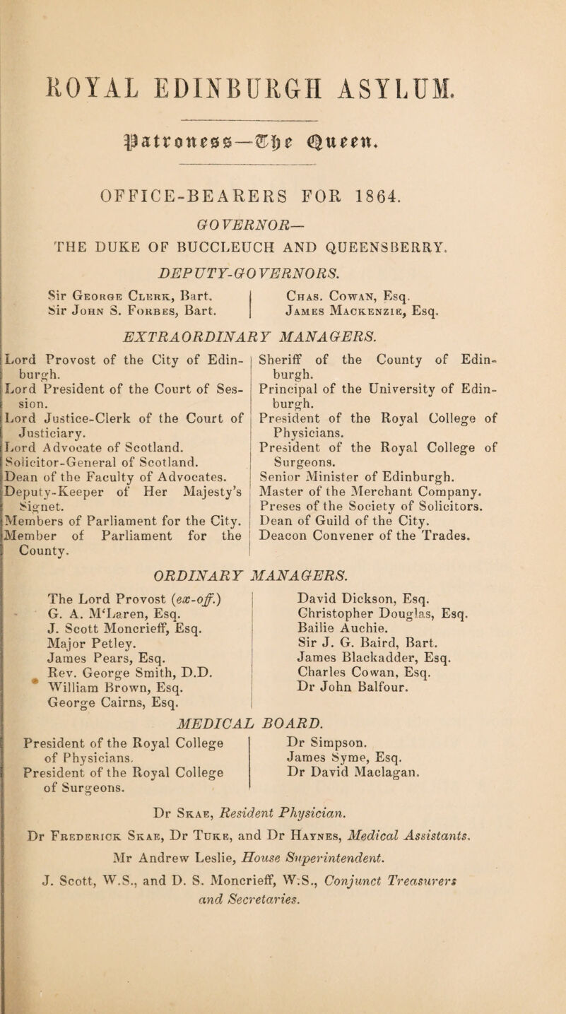 ROYAL EDINBURGH ASYLUM, $ztXQne8z—Z\)e Queen. OFFICE-BEARERS FOR 1864. GOVERNOR— THE DUKE OF BUCCLEUCH AND QUEENSBERRY, DEP UTY- G 0 VERNORS. Sir George Clerk, Bart. Chas. Cowan, Esq. bir John S. Forbes, Bart. James Mackenzie, Esq. EXTRA ORDINAR Y MAN A GERS. Lord Provost of the City of Edin- I burgh. Lord President of the Court of Ses¬ sion. Lord Justice-Clerk of the Court of Justiciary. Lord Advocate of Scotland. Solicitor-General of Scotland. Dean of the Faculty of Advocates. Deputy-Keeper of Her Majesty’s Signet. Members of Parliament for the City, j Member of Parliament for the County. Sheriff of the County of Edin¬ burgh. Principal of the University of Edin¬ burgh. President of the Royal College of Physicians. President of the Royal College of Surgeons. Senior Minister of Edinburgh. Master of the Merchant Company. Preses of the Society of Solicitors. Dean of Guild of the City. Deacon Convener of the Trades. ORDINARY MANAGERS. The Lord Provost {ex-off.) G. A. McLaren, Esq. J. Scott Moncrieff, Esq. Major Petley. James Pears, Esq. Rev. George Smith, D.D. William Brown, Esq. George Cairns, Esq. President of the Royal College of Physicians. President of the Royal College of Surgeons. David Dickson, Esq. Christopher Douglas, Esq. Bailie Auchie. Sir J. G. Baird, Bart. James Blackadder, Esq. Charles Cowan, Esq. Dr John Balfour. Dr Simpson. James Syme, Esq. Dr David Maclagan. MEDICAL BOARD. Dr Skae, Resident Physician. Dr Frederick Skae, Dr Tuke, and Dr Haynes, Medical Assistants. Mr Andrew Leslie, House Superintendent. J. Scott, W.S., and D. S. Moncrieff, W.S., Conjunct Treasurers and Secretaries.