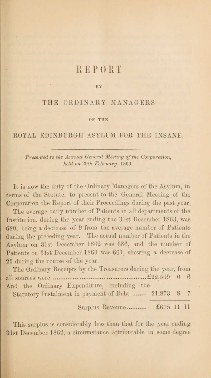 BY THE ORDINARY MANAGERS OF THE ROYAL EDINBURGH ASYLUM FOR THE INSANE. Presented to the Annual General Meeting of the Corporation, held on 29iA February, 1864. It is now the duty of the Ordinary Managers of the Asylum, in terms of the Statute, to present to the General Meeting of the Corporation the Report of their Proceedings during the past year. The average daily number of Patients in all departments of the Institution, during the year ending the 31st December 1863, was 680, being a decrease of 9 from the average number of Patients during the preceding year. The actual number of Patients in the Asylum on 31st December 1862 was 686, and the number of Patients on 31st December 1863 was 661, shewing a decrease of 25 during the course of the year. The Ordinary Receipts by the Treasurers during the year, from all sources were.£22,549 0 6 And the Ordinary Expenditure, including the Statutory Instalment in payment of Debt . 21,873 8 7 Surplus Revenue. £675 11 11 This surplus is considerably less than that for the year ending 31st December 1862, a circumstance attributable in some degree