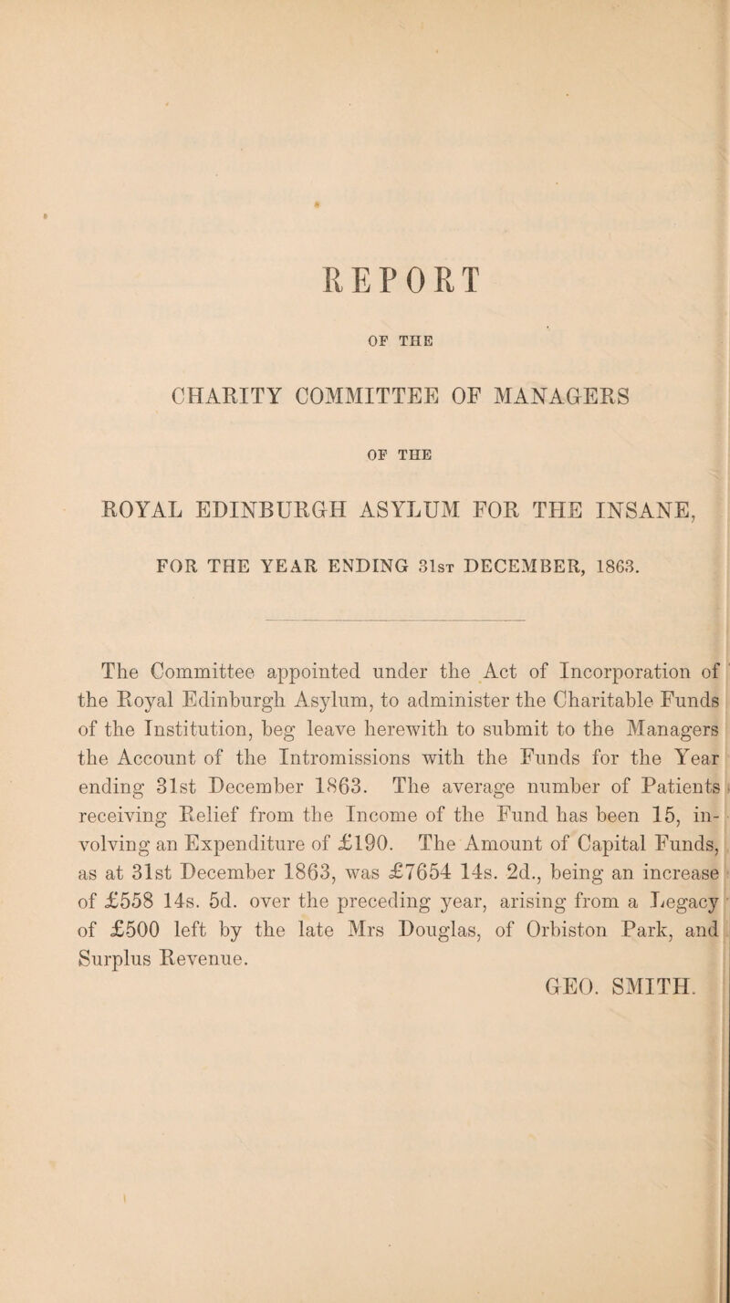 * OF THE CHARITY COMMITTEE OF MANAGERS OF THE ROYAL EDINBURGH ASYLUM FOR THE INSANE, FOR THE YEAR ENDING 31st DECEMBER, 1863. The Committee appointed under the Act of Incorporation of the Royal Edinburgh Asylum, to administer the Charitable Funds of the Institution, beg leave herewith to submit to the Managers the Account of the Intromissions with the Funds for the Year ending -31st December 1863. The average number of Patients receiving Relief from the Income of the Fund has been 15, in¬ volving an Expenditure of £190. The Amount of Capital Funds, as at 31st December 1863, was £7654 14s. 2d., being an increase of £558 14s. 5d. over the preceding year, arising from a Legacy of £500 left by the late Mrs Douglas, of Orbiston Park, and Surplus Revenue. GEO. SMITH.