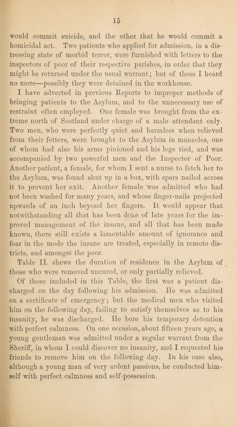 would commit suicide, and the other that he would commit a homicidal act. Two patients who applied for admission, in a dis¬ tressing state of morbid terror, were furnished with letters to the inspectors of poor of their respective parishes, in order that they might be returned under the usual warrant; hut of these I heard no more—possibly they were detained in the workhouse. I have adverted in previous Reports to improper methods of bringing patients to the Asylum, and to the unnecessary use of restraint often employed. One female was brought from the ex¬ treme north of Scotland under charge of a male attendant only. Two men, who were perfectly quiet and harmless when relieved from their fetters, were brought to the Asylum in manacles, one of whom had also his arms pinioned and his legs tied, and was accompanied by two powerful men and the Inspector of Poor. Another patient, a female, for whom I sent a nurse to fetch her to the Asylum, was found shut up in a box, with spars nailed across it to prevent her exit. Another female was admitted who had not been washed for many years, and whose finger-nails projected upwards of an inch beyond her fingers. It would appear that notwithstanding all that has been done of late years for the im¬ proved management of the insane, and all that has been made known, there still exists a lamentable amount of ignorance and fear in the mode the insane are treated, especially in remote dis¬ tricts, and amongst the poor. Table II. shews the duration of residence in the Asylum of those who were removed uncured, or- only partially relieved. Of those included in this Table, the first was a patient dis¬ charged on the day following his admission. He was admitted on a certificate of emergency; but the medical men who visited him on the following day, failing to satisfy themselves as to his insanity, he was discharged. He bore his temporary detention with perfect calmness. On one occasion, about fifteen years ago, a young gentleman was admitted under a regular warrant from the Sheriff, in whom I could discover no insanity, and I requested his friends to remove him on the following day. In his case also? although a young man of very ardent passions, he conducted him¬ self with perfect calmness and self-possession.