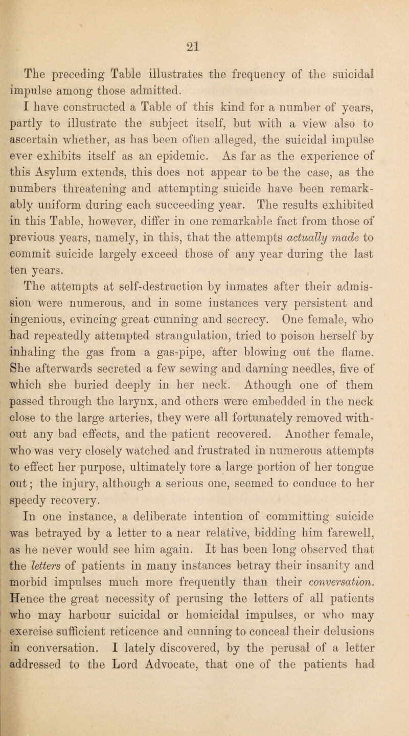 The preceding Table illustrates the frequency of the suicidal impulse among those admitted. I have constructed a Table of this kind for a number of years, partly to illustrate the subject itself, but with a view also to ascertain whether, as has been often alleged, the suicidal impulse ever exhibits itself as an epidemic. As far as the experience of this Asylum extends, this does not appear to be the case, as the numbers threatening and attempting suicide have been remark¬ ably uniform during each succeeding year. The results exhibited in this Table, however, differ in one remarkable fact from those of previous years, namely, in this, that the attempts actually made to commit suicide largely exceed those of any year during the last ten years. The attempts at self-destruction by inmates after their admis¬ sion were numerous, and in some instances very persistent and ingenious, evincing great cunning and secrecy. One female, who had repeatedly attempted strangulation, tried to poison herself by inhaling the gas from a gas-pipe, after blowing out the flame. She afterwards secreted a few sewing and darning needles, five of which she buried deeply in her neck. Athough one of them passed through the larynx, and others were embedded in the neck close to the large arteries, they were all fortunately removed with¬ out any bad effects, and the patient recovered. Another female, who was very closely watched and frustrated in numerous attempts to effect her purpose, ultimately tore a large portion of her tongue out; the injury, although a serious one, seemed to conduce to her speedy recovery. In one instance, a deliberate intention of committing suicide was betrayed by a letter to a near relative, bidding him farewell, as he never would see him again. It has been long observed that the letters of patients in many instances betray their insanity and morbid impulses much more frequently than their conversation. Hence the great necessity of perusing the letters of all patients who may harbour suicidal or homicidal impulses, or who may exercise sufficient reticence and cunning to conceal their delusions in conversation. I lately discovered, by the perusal of a letter addressed to the Lord Advocate, that one of the patients had