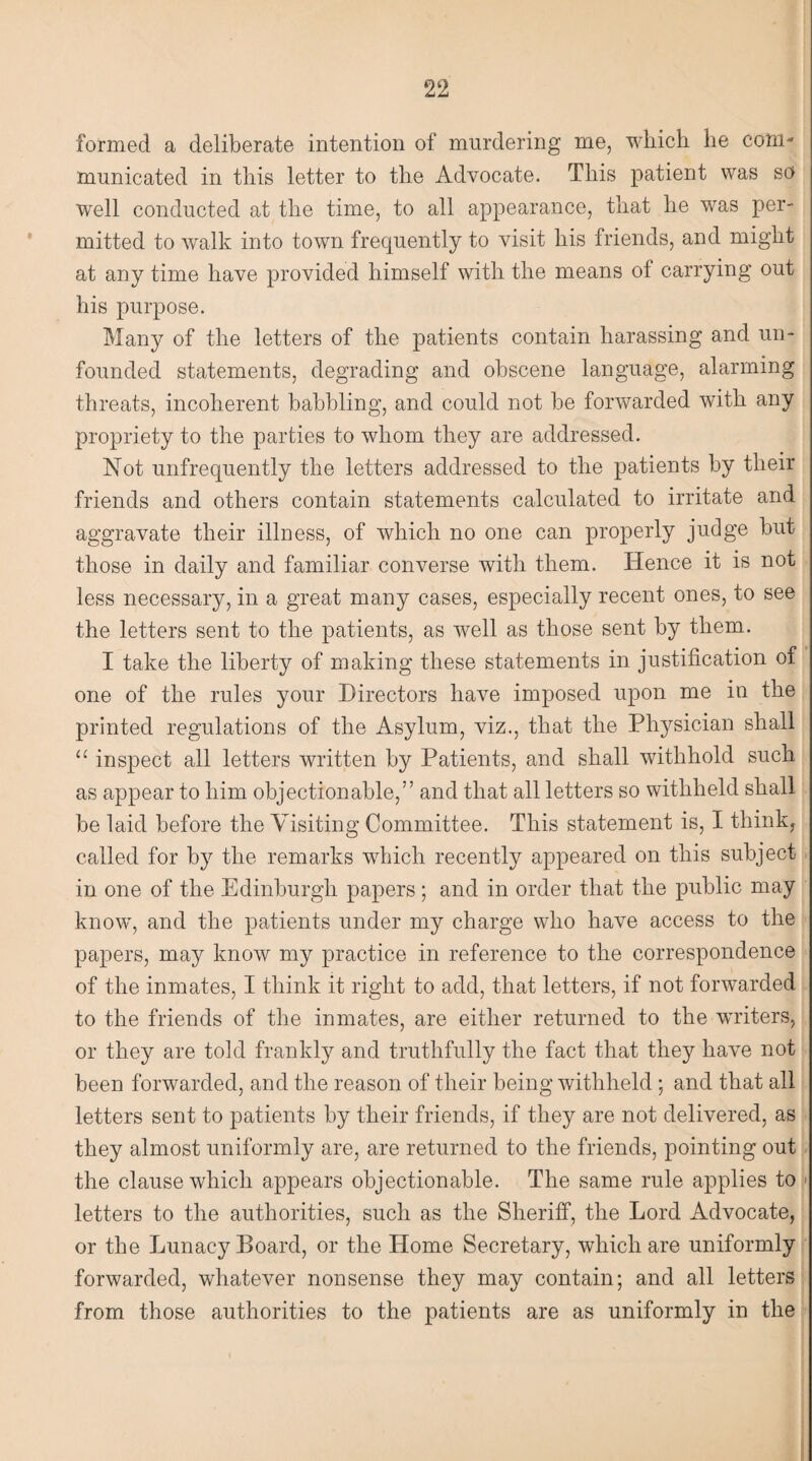 formed a deliberate intention of murdering me, which he com¬ municated in this letter to the Advocate. This patient was so well conducted at the time, to all appearance, that he was per¬ mitted to walk into town frequently to visit his friends, and might at any time have provided himself with the means of carrying out his purpose. Many of the letters of the patients contain harassing and un¬ founded statements, degrading and obscene language, alarming threats, incoherent babbling, and could not be forwarded with any propriety to the parties to whom they are addressed. Not unfrequently the letters addressed to the patients by their friends and others contain statements calculated to irritate and aggravate their illness, of which no one can properly judge but those in daily and familiar converse with them. Hence it is not less necessary, in a great many cases, especially recent ones, to see the letters sent to the patients, as well as those sent by them. I take the liberty of making these statements in justification of one of the rules your Directors have imposed upon me in the printed regulations of the Asylum, viz., that the Physician shall u inspect all letters written by Patients, and shall withhold such as appear to him objectionable,” and that all letters so withheld shall be laid before the Visiting Committee. This statement is, I think, called for by the remarks which recently appeared on this subject in one of the Edinburgh papers; and in order that the public may know, and the patients under my charge who have access to the papers, may know my practice in reference to the correspondence of the inmates, I think it right to add, that letters, if not forwarded to the friends of the inmates, are either returned to the wuiters, or they are told frankly and truthfully the fact that they have not been forwarded, and the reason of their being withheld ; and that all letters sent to patients by their friends, if they are not delivered, as they almost uniformly are, are returned to the friends, pointing out the clause which appears objectionable. The same rule applies to letters to the authorities, such as the Sheriff, the Lord Advocate, or the Lunacy Board, or the Home Secretary, which are uniformly forwarded, whatever nonsense they may contain; and all letters from those authorities to the patients are as uniformly in the