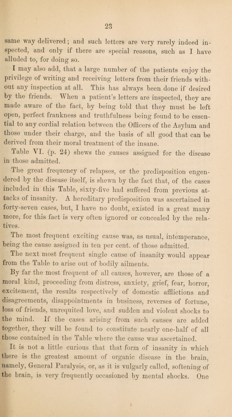 28 same way delivered; and such letters are very rarely indeed in¬ spected, and only if there are special reasons, such as I have alluded to, for doing so. I may also add, that a large number of the patients enjoy the privilege of writing and receiving letters from their friends with¬ out any inspection at all. This has always been done if desired by the friends. When a patient’s letters are inspected, they are made aware of the fact, by being told that they must be left open, perfect frankness and truthfulness being found to be essen¬ tial to any cordial relation between the Officers of the Asylum and those under their charge, and the basis of all good that can be derived from their moral treatment of the insane. Table VI. (p. 24) shews the causes assigned for the disease in those admitted. The great frequency of relapses, or the predisposition engen¬ dered by the disease itself, is shewn by the fact that, of the cases included in this Table, sixty-five had suffered from previous at¬ tacks of insanity. A hereditary predisposition was ascertained in forty-seven cases, but, I have no doubt, existed in a great many more, for this fact is very often ignored or concealed by the rela¬ tives. The most frequent exciting cause was, as usual, intemperance, being the cause assigned in ten per cent, of those admitted. The next most frequent single cause of insanity would appear from the Table to arise out of bodily ailments. By far the most frequent of all causes, however, are those of a moral kind, proceeding from distress, anxiety, grief, fear, horror, excitement, the results respectively of domestic afflictions and disagreements, disappointments in business, reverses of fortune, loss of friends, unrequited love, and sudden and violent shocks to the mind. If the cases arising from such causes are added together, they will be found to constitute nearly one-lialf of all those contained in the Table where the cause was ascertained. It is not a little curious that that form of insanity in which there is the greatest amount of organic disease in the brain, namely, General Paralysis, or, as it is vulgarly called, softening of the brain, is very frequently occasioned by mental shocks. One