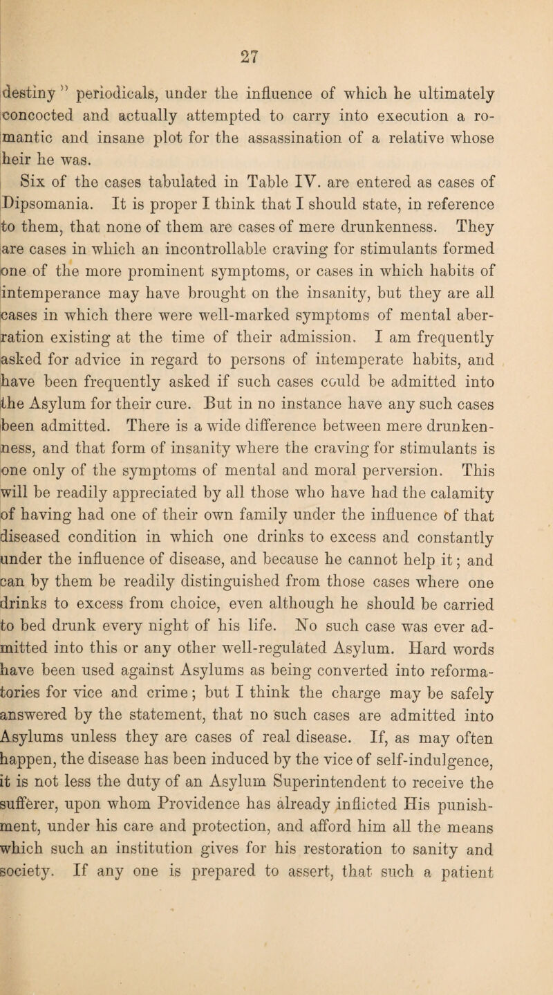 destiny  periodicals, under the influence of which he ultimately concocted and actually attempted to carry into execution a ro¬ mantic and insane plot for the assassination of a relative whose heir he was. Six of the cases tabulated in Table IV. are entered as cases of Dipsomania. It is proper I think that I should state, in reference to them, that none of them are cases of mere drunkenness. They are cases in which an incontrollable craving for stimulants formed one of the more prominent symptoms, or cases in which habits of intemperance may have brought on the insanity, but they are all cases in which there were well-marked symptoms of mental aber¬ ration existing at the time of their admission. I am frequently asked for advice in regard to persons of intemperate habits, and have been frequently asked if such cases could be admitted into the Asylum for their cure. But in no instance have any such cases been admitted. There is a wide difference between mere drunken¬ ness, and that form of insanity wdiere the craving for stimulants is one only of the symptoms of mental and moral perversion. This will be readily appreciated by all those who have had the calamity of having had one of their own family under the influence of that diseased condition in which one drinks to excess and constantly under the influence of disease, and because he cannot help it; and can by them be readily distinguished from those cases where one drinks to excess from choice, even although he should be carried to bed drunk every night of his life. No such case was ever ad¬ mitted into this or any other well-regulated Asylum. Hard words have been used against Asylums as being converted into reforma¬ tories for vice and crime; but I think the charge may be safely answered by the statement, that no such cases are admitted into Asylums unless they are cases of real disease. If, as may often happen, the disease has been induced by the vice of self-indulgence, it is not less the duty of an Asylum Superintendent to receive the sufferer, upon whom Providence has already inflicted His punish¬ ment, under his care and protection, and afford him all the means which such an institution gives for his restoration to sanity and society. If any one is prepared to assert, that such a patient